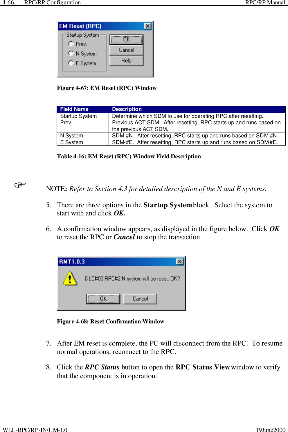  RPC/RP Configuration    RPC/RP Manual   WLL-RPC/RP-IN/UM-1.0    19June2000 4-66 Figure 4-67: EM Reset (RPC) Window Field Name Description Startup System Determine which SDM to use for operating RPC after resetting. Prev. Previous ACT SDM.  After resetting, RPC starts up and runs based on the previous ACT SDM. N System SDM-#N.  After resetting, RPC starts up and runs based on SDM-#N. E System SDM-#E.  After resetting, RPC starts up and runs based on SDM-#E. Table 4-16: EM Reset (RPC) Window Field Description F NOTE: Refer to Section 4.3 for detailed description of the N and E systems. 5.  There are three options in the Startup System block.  Select the system to start with and click OK.   6.  A confirmation window appears, as displayed in the figure below.  Click OK to reset the RPC or Cancel to stop the transaction.  Figure 4-68: Reset Confirmation Window 7.  After EM reset is complete, the PC will disconnect from the RPC.  To resume normal operations, reconnect to the RPC. 8.  Click the RPC Status button to open the RPC Status View window to verify that the component is in operation. 