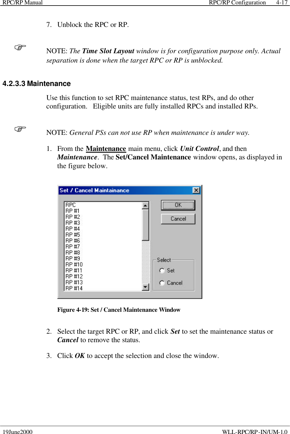 RPC/RP Manual    RPC/RP Configuration 19June2000    WLL-RPC/RP-IN/UM-1.0 4-177.  Unblock the RPC or RP. F NOTE: The Time Slot Layout window is for configuration purpose only. Actual separation is done when the target RPC or RP is unblocked. 4.2.3.3 Maintenance Use this function to set RPC maintenance status, test RPs, and do other configuration.   Eligible units are fully installed RPCs and installed RPs. F NOTE: General PSs can not use RP when maintenance is under way. 1.  From the Maintenance main menu, click Unit Control, and then Maintenance.  The Set/Cancel Maintenance window opens, as displayed in the figure below.  Figure 4-19: Set / Cancel Maintenance Window 2.  Select the target RPC or RP, and click Set to set the maintenance status or Cancel to remove the status. 3.  Click OK to accept the selection and close the window. 