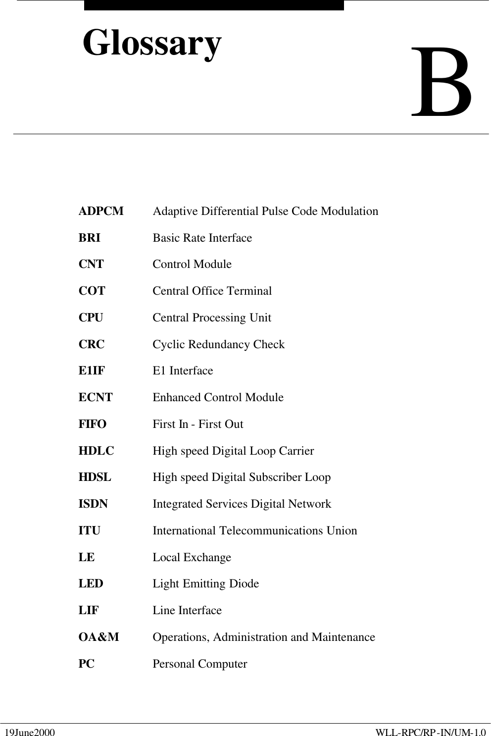  19June2000    WLL-RPC/RP-IN/UM-1.0  B Glossary B Glossary  ADPCM Adaptive Differential Pulse Code Modulation BRI    Basic Rate Interface CNT    Control Module COT    Central Office Terminal CPU    Central Processing Unit CRC    Cyclic Redundancy Check E1IF    E1 Interface  ECNT   Enhanced Control Module FIFO    First In - First Out HDLC   High speed Digital Loop Carrier HDSL   High speed Digital Subscriber Loop ISDN    Integrated Services Digital Network ITU    International Telecommunications Union LE    Local Exchange LED    Light Emitting Diode LIF    Line Interface OA&amp;M Operations, Administration and Maintenance PC    Personal Computer 