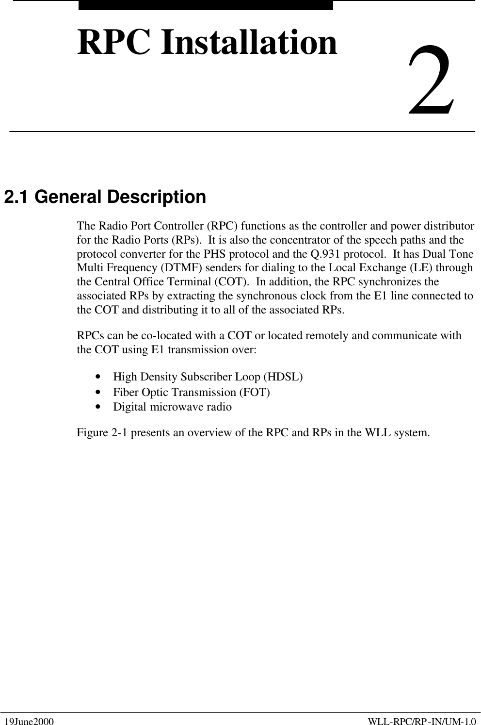  19June2000    WLL-RPC/RP-IN/UM-1.0  2 RPC Installation 2 RPC Installation 2.1 General Description The Radio Port Controller (RPC) functions as the controller and power distributor for the Radio Ports (RPs).  It is also the concentrator of the speech paths and the protocol converter for the PHS protocol and the Q.931 protocol.  It has Dual Tone Multi Frequency (DTMF) senders for dialing to the Local Exchange (LE) through the Central Office Terminal (COT).  In addition, the RPC synchronizes the associated RPs by extracting the synchronous clock from the E1 line connected to the COT and distributing it to all of the associated RPs. RPCs can be co-located with a COT or located remotely and communicate with the COT using E1 transmission over: • High Density Subscriber Loop (HDSL) • Fiber Optic Transmission (FOT) • Digital microwave radio   Figure 2-1 presents an overview of the RPC and RPs in the WLL system. 