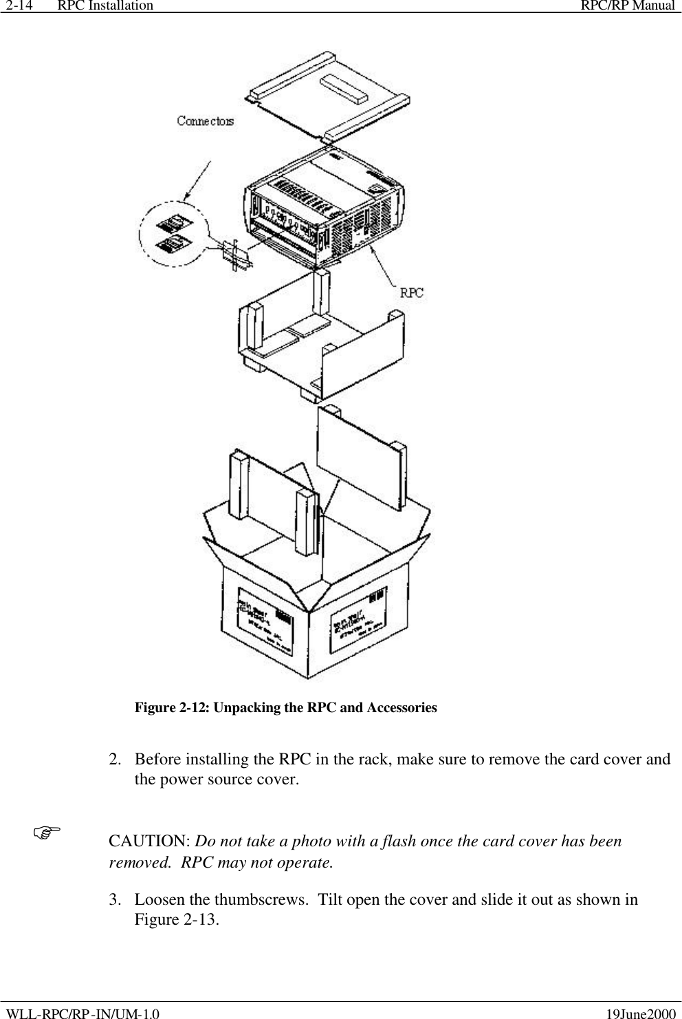 RPC Installation    RPC/RP Manual WLL-RPC/RP-IN/UM-1.0    19June2000 2-14 Figure 2-12: Unpacking the RPC and Accessories 2.  Before installing the RPC in the rack, make sure to remove the card cover and the power source cover. F CAUTION: Do not take a photo with a flash once the card cover has been removed.  RPC may not operate. 3.  Loosen the thumbscrews.  Tilt open the cover and slide it out as shown in Figure 2-13. 