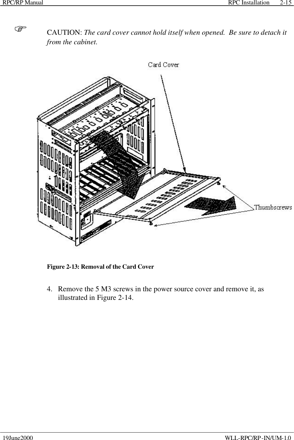 RPC/RP Manual    RPC Installation  19June2000    WLL-RPC/RP-IN/UM-1.0 2-15F CAUTION: The card cover cannot hold itself when opened.  Be sure to detach it from the cabinet.  Figure 2-13: Removal of the Card Cover 4.  Remove the 5 M3 screws in the power source cover and remove it, as illustrated in Figure 2-14. 