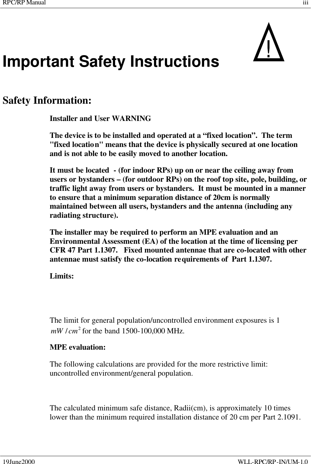 RPC/RP Manual 19June2000    WLL-RPC/RP-IN/UM-1.0 iiiImportant Safety Instructions   !     Safety Information: Installer and User WARNING The device is to be installed and operated at a “fixed location”.  The term &quot;fixed location&quot; means that the device is physically secured at one location and is not able to be easily moved to another location. It must be located  - (for indoor RPs) up on or near the ceiling away from users or bystanders – (for outdoor RPs) on the roof top site, pole, building, or traffic light away from users or bystanders.  It must be mounted in a manner to ensure that a minimum separation distance of 20cm is normally maintained between all users, bystanders and the antenna (including any radiating structure). The installer may be required to perform an MPE evaluation and an Environmental Assessment (EA) of the location at the time of licensing per CFR 47 Part 1.1307.   Fixed mounted antennae that are co-located with other antennae must satisfy the co-location requirements of  Part 1.1307. Limits: The limit for general population/uncontrolled environment exposures is 1 2/cmmW for the band 1500-100,000 MHz. MPE evaluation: The following calculations are provided for the more restrictive limit: uncontrolled environment/general population.    The calculated minimum safe distance, Radii(cm), is approximately 10 times lower than the minimum required installation distance of 20 cm per Part 2.1091. 