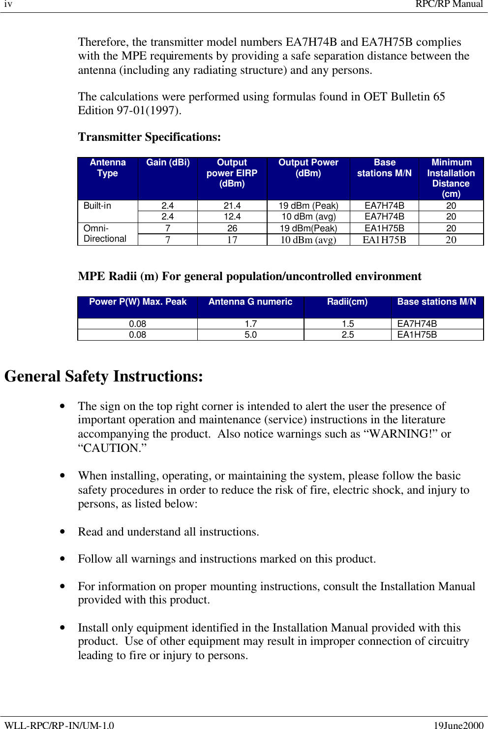     RPC/RP Manual  WLL-RPC/RP-IN/UM-1.0    19June2000 iv Therefore, the transmitter model numbers EA7H74B and EA7H75B complies with the MPE requirements by providing a safe separation distance between the antenna (including any radiating structure) and any persons. The calculations were performed using formulas found in OET Bulletin 65 Edition 97-01(1997). Transmitter Specifications: Antenna Type Gain (dBi) Output power EIRP (dBm) Output Power (dBm) Base stations M/N Minimum Installation Distance (cm) 2.4 21.4 19 dBm (Peak) EA7H74B 20 Built-in 2.4 12.4 10 dBm (avg) EA7H74B 20 7 26 19 dBm(Peak) EA1H75B 20 Omni-Directional 7 17 10 dBm (avg) EA1H75B 20   MPE Radii (m) For general population/uncontrolled environment Power P(W) Max. Peak Antenna G numeric Radii(cm)  Base stations M/N 0.08 1.7 1.5 EA7H74B 0.08 5.0 2.5 EA1H75B  General Safety Instructions: • The sign on the top right corner is intended to alert the user the presence of important operation and maintenance (service) instructions in the literature accompanying the product.  Also notice warnings such as “WARNING!” or “CAUTION.” • When installing, operating, or maintaining the system, please follow the basic safety procedures in order to reduce the risk of fire, electric shock, and injury to persons, as listed below: • Read and understand all instructions. • Follow all warnings and instructions marked on this product. • For information on proper mounting instructions, consult the Installation Manual provided with this product. • Install only equipment identified in the Installation Manual provided with this product.  Use of other equipment may result in improper connection of circuitry leading to fire or injury to persons. 