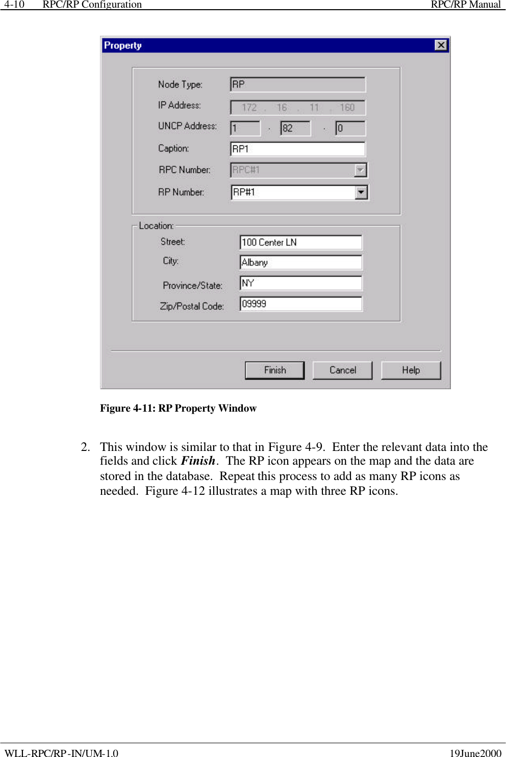  RPC/RP Configuration    RPC/RP Manual   WLL-RPC/RP-IN/UM-1.0    19June2000 4-10 Figure 4-11: RP Property Window 2.  This window is similar to that in Figure 4-9.  Enter the relevant data into the fields and click Finish.  The RP icon appears on the map and the data are stored in the database.  Repeat this process to add as many RP icons as needed.  Figure 4-12 illustrates a map with three RP icons. 