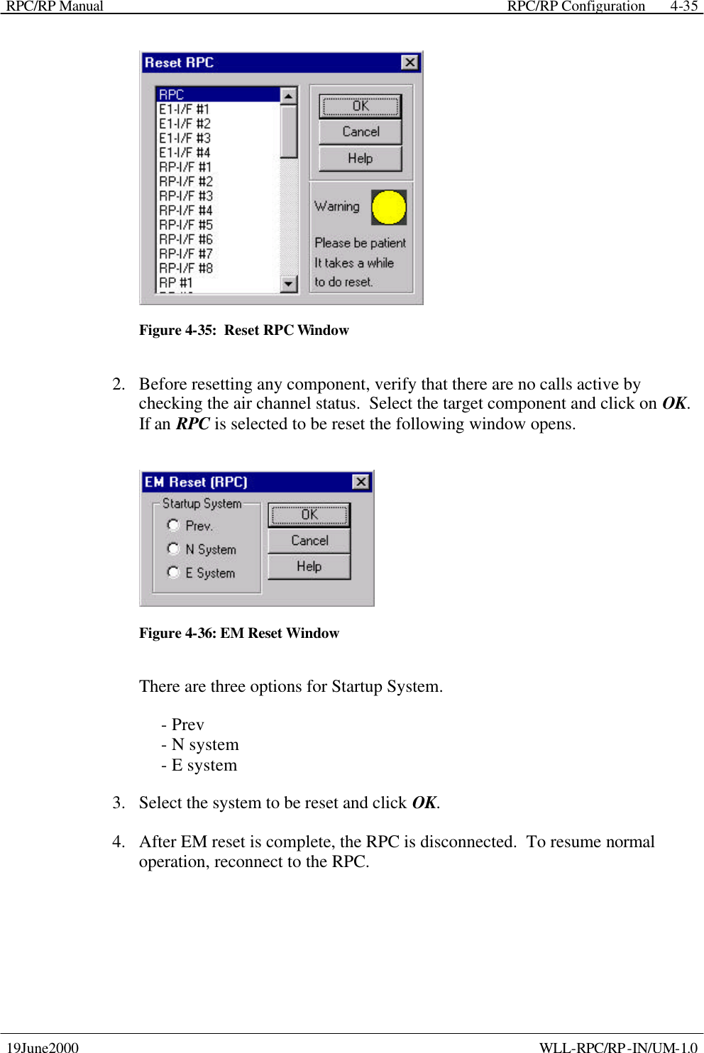 RPC/RP Manual    RPC/RP Configuration 19June2000    WLL-RPC/RP-IN/UM-1.0 4-35 Figure 4-35:  Reset RPC Window 2.  Before resetting any component, verify that there are no calls active by checking the air channel status.  Select the target component and click on OK.  If an RPC is selected to be reset the following window opens.   Figure 4-36: EM Reset Window There are three options for Startup System.      - Prev      - N system      - E system 3.  Select the system to be reset and click OK. 4.  After EM reset is complete, the RPC is disconnected.  To resume normal operation, reconnect to the RPC. 