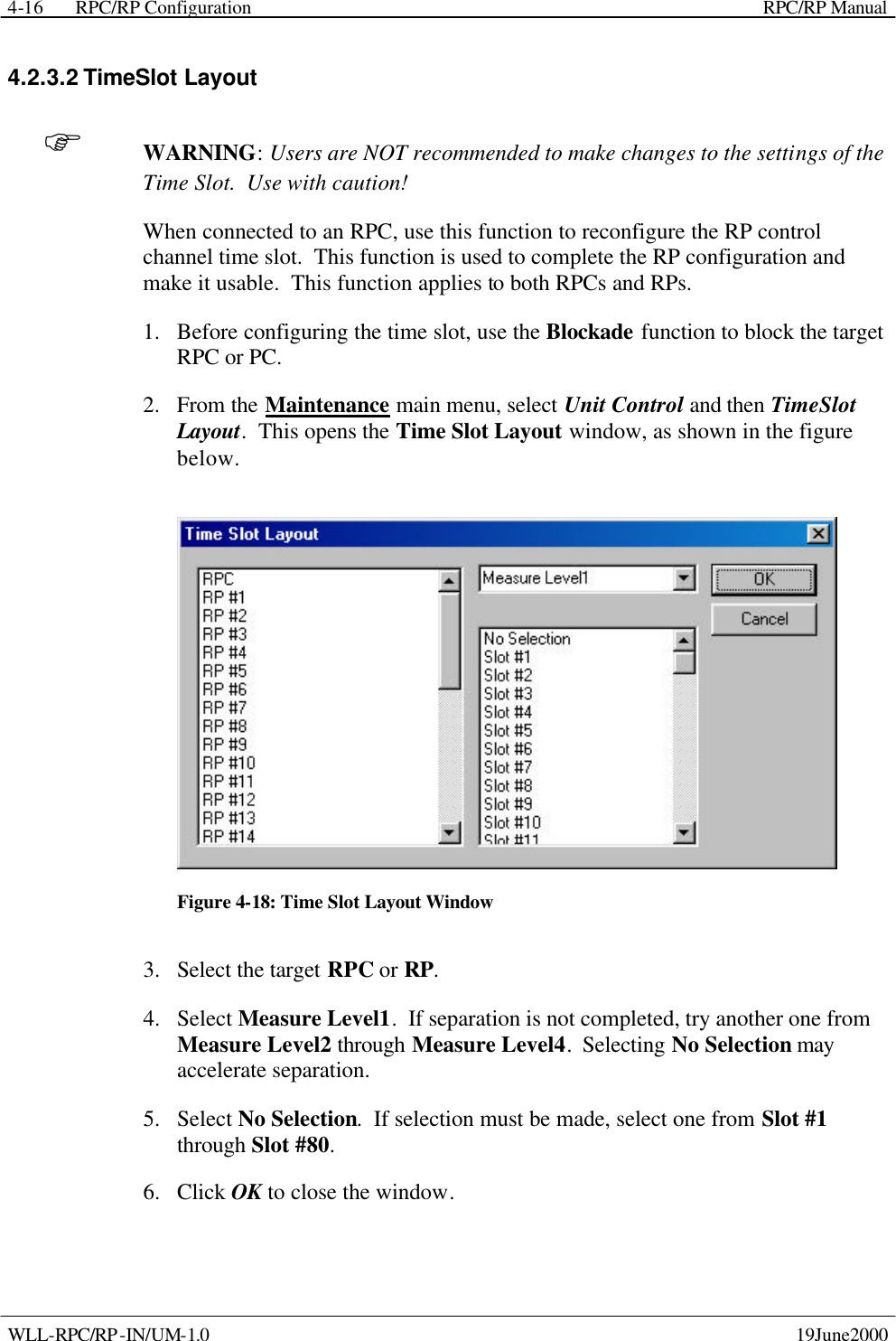  RPC/RP Configuration    RPC/RP Manual   WLL-RPC/RP-IN/UM-1.0    19June2000 4-164.2.3.2 TimeSlot Layout F WARNING: Users are NOT recommended to make changes to the settings of the Time Slot.  Use with caution! When connected to an RPC, use this function to reconfigure the RP control channel time slot.  This function is used to complete the RP configuration and make it usable.  This function applies to both RPCs and RPs. 1.  Before configuring the time slot, use the Blockade function to block the target RPC or PC. 2.  From the Maintenance main menu, select Unit Control and then TimeSlot Layout.  This opens the Time Slot Layout window, as shown in the figure below.  Figure 4-18: Time Slot Layout Window 3.  Select the target RPC or RP.   4.  Select Measure Level1.  If separation is not completed, try another one from Measure Level2 through Measure Level4.  Selecting No Selection may accelerate separation. 5.  Select No Selection.  If selection must be made, select one from Slot #1 through Slot #80. 6.  Click OK to close the window. 