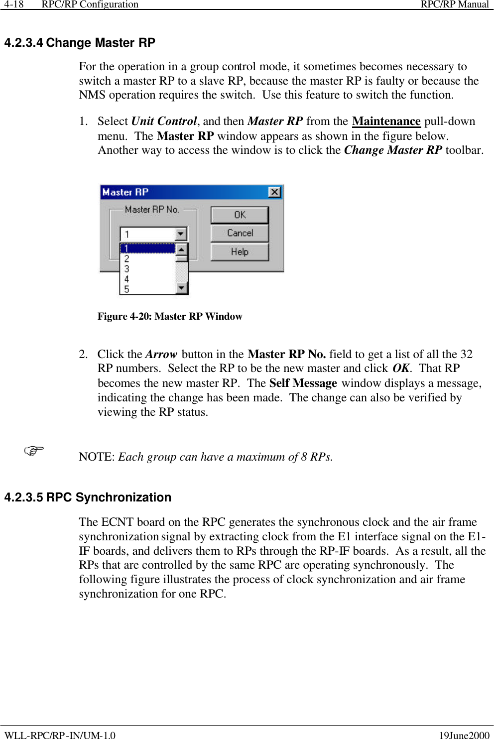  RPC/RP Configuration    RPC/RP Manual   WLL-RPC/RP-IN/UM-1.0    19June2000 4-184.2.3.4 Change Master RP For the operation in a group control mode, it sometimes becomes necessary to switch a master RP to a slave RP, because the master RP is faulty or because the NMS operation requires the switch.  Use this feature to switch the function.   1.  Select Unit Control, and then Master RP from the Maintenance pull-down menu.  The Master RP window appears as shown in the figure below.  Another way to access the window is to click the Change Master RP toolbar.  Figure 4-20: Master RP Window 2.  Click the Arrow button in the Master RP No. field to get a list of all the 32 RP numbers.  Select the RP to be the new master and click OK.  That RP becomes the new master RP.  The Self Message window displays a message, indicating the change has been made.  The change can also be verified by viewing the RP status. F NOTE: Each group can have a maximum of 8 RPs. 4.2.3.5 RPC Synchronization The ECNT board on the RPC generates the synchronous clock and the air frame synchronization signal by extracting clock from the E1 interface signal on the E1-IF boards, and delivers them to RPs through the RP-IF boards.  As a result, all the RPs that are controlled by the same RPC are operating synchronously.  The following figure illustrates the process of clock synchronization and air frame synchronization for one RPC. 