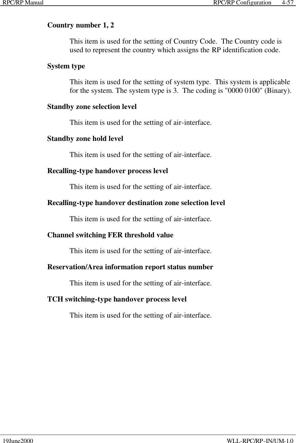 RPC/RP Manual    RPC/RP Configuration 19June2000    WLL-RPC/RP-IN/UM-1.0 4-57Country number 1, 2 This item is used for the setting of Country Code.  The Country code is used to represent the country which assigns the RP identification code. System type This item is used for the setting of system type.  This system is applicable for the system. The system type is 3.  The coding is &quot;0000 0100&quot; (Binary). Standby zone selection level This item is used for the setting of air-interface.  Standby zone hold level This item is used for the setting of air-interface.   Recalling-type handover process level This item is used for the setting of air-interface.   Recalling-type handover destination zone selection level This item is used for the setting of air-interface.   Channel switching FER threshold value This item is used for the setting of air-interface.   Reservation/Area information report status number This item is used for the setting of air-interface.   TCH switching-type handover process level This item is used for the setting of air-interface.   