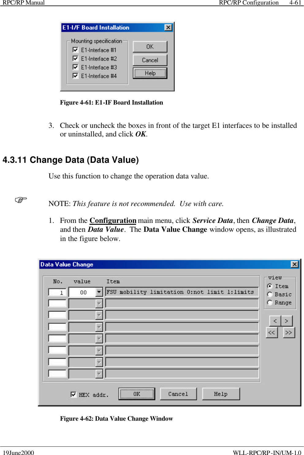 RPC/RP Manual    RPC/RP Configuration 19June2000    WLL-RPC/RP-IN/UM-1.0 4-61 Figure 4-61: E1-IF Board Installation 3.  Check or uncheck the boxes in front of the target E1 interfaces to be installed or uninstalled, and click OK. 4.3.11 Change Data (Data Value) Use this function to change the operation data value. F NOTE: This feature is not recommended.  Use with care. 1.  From the Configuration main menu, click Service Data, then Change Data, and then Data Value.  The Data Value Change window opens, as illustrated in the figure below.  Figure 4-62: Data Value Change Window 