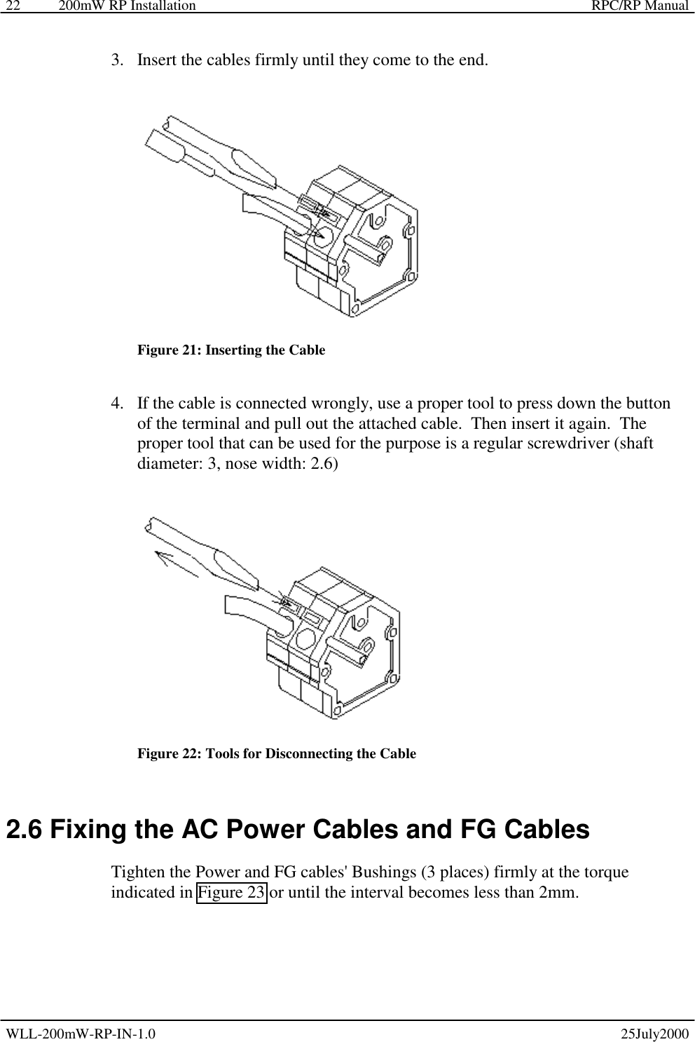 200mW RP Installation    RPC/RP Manual WLL-200mW-RP-IN-1.0   25July2000 22 3.  Insert the cables firmly until they come to the end.  Figure 21: Inserting the Cable 4.  If the cable is connected wrongly, use a proper tool to press down the button of the terminal and pull out the attached cable.  Then insert it again.  The proper tool that can be used for the purpose is a regular screwdriver (shaft diameter: 3, nose width: 2.6)  Figure 22: Tools for Disconnecting the Cable 2.6 Fixing the AC Power Cables and FG Cables Tighten the Power and FG cables&apos; Bushings (3 places) firmly at the torque indicated in Figure 23 or until the interval becomes less than 2mm. 