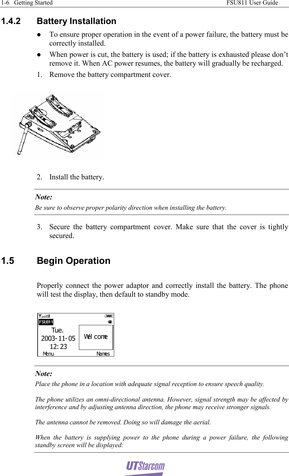 1-6   Getting Started                                                                                                              FSU811 User Guide  1.4.2  Battery Installation  z To ensure proper operation in the event of a power failure, the battery must be correctly installed. z When power is cut, the battery is used; if the battery is exhausted please don’t remove it. When AC power resumes, the battery will gradually be recharged. 1. Remove the battery compartment cover.    2. Install the battery. Note:  Be sure to observe proper polarity direction when installing the battery. 3. Secure the battery compartment cover. Make sure that the cover is tightly secured.  1.5 Begin Operation  Properly connect the power adaptor and correctly install the battery. The phone will test the display, then default to standby mode.  Menu NamesTue.2003- 11- 0512: 23Wel come Note: Place the phone in a location with adequate signal reception to ensure speech quality. The phone utilizes an omni-directional antenna. However, signal strength may be affected by interference and by adjusting antenna direction, the phone may receive stronger signals. The antenna cannot be removed. Doing so will damage the aerial. When the battery is supplying power to the phone during a power failure, the following standby screen will be displayed: 
