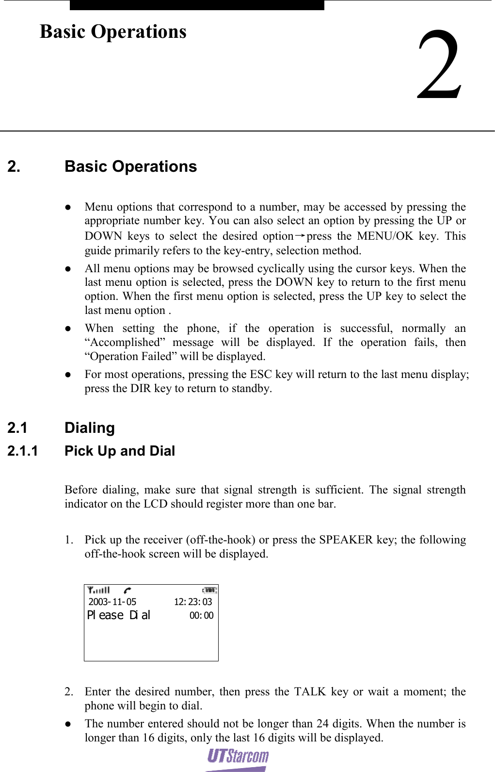    2Basic Operations  2. Basic Operations   z Menu options that correspond to a number, may be accessed by pressing the appropriate number key. You can also select an option by pressing the UP or DOWN keys to select the desired option→press the MENU/OK key. This guide primarily refers to the key-entry, selection method. z All menu options may be browsed cyclically using the cursor keys. When the last menu option is selected, press the DOWN key to return to the first menu option. When the first menu option is selected, press the UP key to select the last menu option . z When setting the phone, if the operation is successful, normally an “Accomplished” message will be displayed. If the operation fails, then “Operation Failed” will be displayed. z For most operations, pressing the ESC key will return to the last menu display; press the DIR key to return to standby.  2.1 Dialing 2.1.1  Pick Up and Dial  Before dialing, make sure that signal strength is sufficient. The signal strength indicator on the LCD should register more than one bar.  1. Pick up the receiver (off-the-hook) or press the SPEAKER key; the following off-the-hook screen will be displayed.  00: 002003- 11- 05        12: 23: 03Pl eas e Di al  2. Enter the desired number, then press the TALK key or wait a moment; the phone will begin to dial. z The number entered should not be longer than 24 digits. When the number is longer than 16 digits, only the last 16 digits will be displayed. 