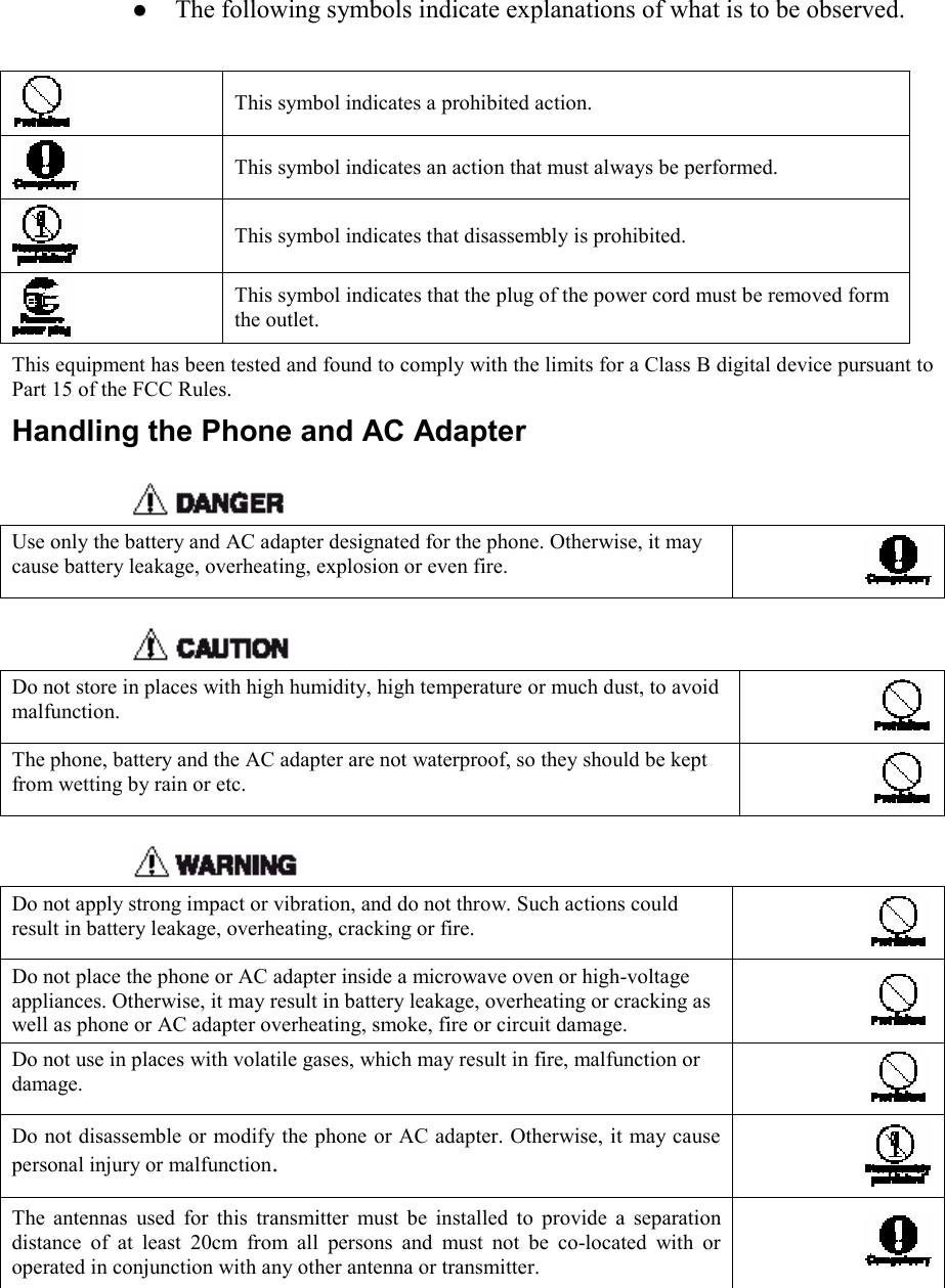    z The following symbols indicate explanations of what is to be observed.   This symbol indicates a prohibited action.  This symbol indicates an action that must always be performed.  This symbol indicates that disassembly is prohibited.  This symbol indicates that the plug of the power cord must be removed form the outlet. This equipment has been tested and found to comply with the limits for a Class B digital device pursuant to Part 15 of the FCC Rules. Handling the Phone and AC Adapter   Use only the battery and AC adapter designated for the phone. Otherwise, it may cause battery leakage, overheating, explosion or even fire.   Do not store in places with high humidity, high temperature or much dust, to avoid malfunction. The phone, battery and the AC adapter are not waterproof, so they should be kept from wetting by rain or etc.   Do not apply strong impact or vibration, and do not throw. Such actions could result in battery leakage, overheating, cracking or fire.   Do not place the phone or AC adapter inside a microwave oven or high-voltage appliances. Otherwise, it may result in battery leakage, overheating or cracking as well as phone or AC adapter overheating, smoke, fire or circuit damage.   Do not use in places with volatile gases, which may result in fire, malfunction or damage.   Do not disassemble or modify the phone or AC adapter. Otherwise, it may cause personal injury or malfunction. The antennas used for this transmitter must be installed to provide a separation distance of at least 20cm from all persons and must not be co-located with or operated in conjunction with any other antenna or transmitter.  