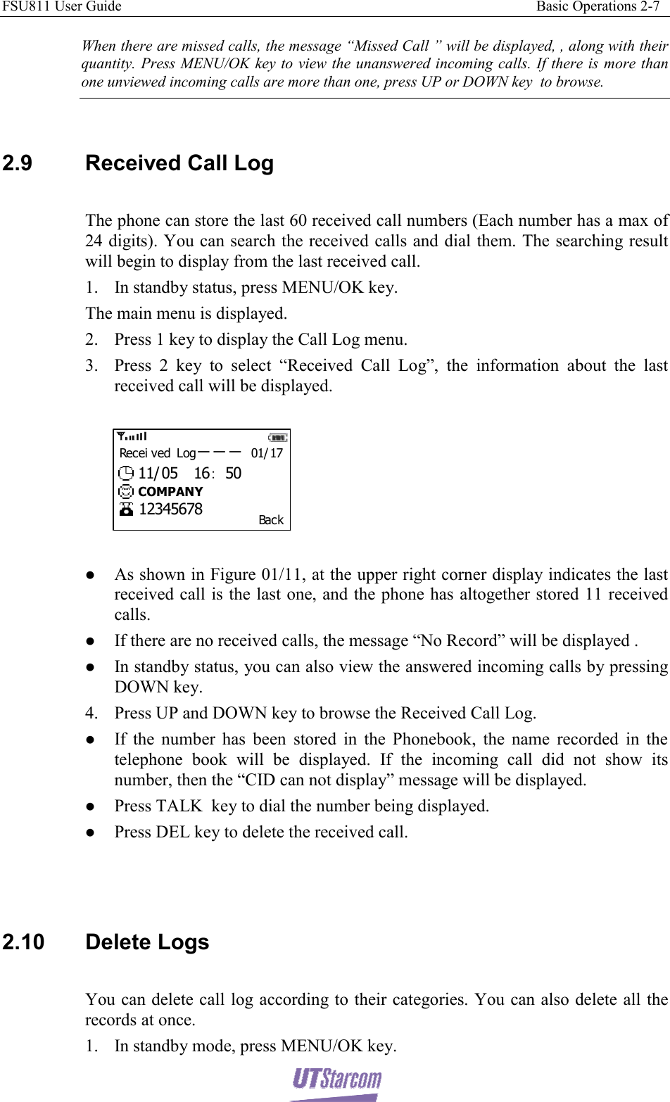 FSU811 User Guide                                                                                                                 Basic Operations 2-7  When there are missed calls, the message “Missed Call ” will be displayed, , along with their quantity. Press MENU/OK key to view the unanswered incoming calls. If there is more than one unviewed incoming calls are more than one, press UP or DOWN key  to browse.  2.9  Received Call Log  The phone can store the last 60 received call numbers (Each number has a max of 24 digits). You can search the received calls and dial them. The searching result will begin to display from the last received call. 1. In standby status, press MENU/OK key. The main menu is displayed. 2. Press 1 key to display the Call Log menu. 3. Press 2 key to select “Received Call Log”, the information about the last received call will be displayed.  Bac kRec ei v ed L og－－－ 01/ 1711/ 05  16：5012345678COMPANY  z As shown in Figure 01/11, at the upper right corner display indicates the last received call is the last one, and the phone has altogether stored 11 received calls. z If there are no received calls, the message “No Record” will be displayed . z In standby status, you can also view the answered incoming calls by pressing DOWN key. 4. Press UP and DOWN key to browse the Received Call Log. z If the number has been stored in the Phonebook, the name recorded in the telephone book will be displayed. If the incoming call did not show its number, then the “CID can not display” message will be displayed. z Press TALK  key to dial the number being displayed. z Press DEL key to delete the received call.    2.10 Delete Logs  You can delete call log according to their categories. You can also delete all the records at once. 1. In standby mode, press MENU/OK key. 