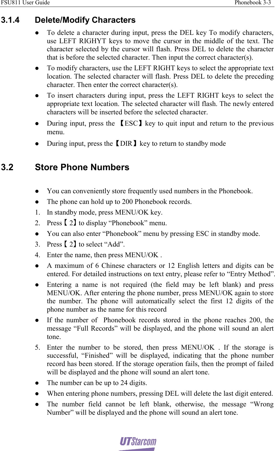 FSU811 User Guide                                                                                                                           Phonebook 3-3  3.1.4 Delete/Modify Characters z To delete a character during input, press the DEL key To modify characters, use LEFT RIGHYT keys to move the cursor in the middle of the text. The character selected by the cursor will flash. Press DEL to delete the character that is before the selected character. Then input the correct character(s). z To modify characters, use the LEFT RIGHT keys to select the appropriate text location. The selected character will flash. Press DEL to delete the preceding character. Then enter the correct character(s). z To insert characters during input, press the LEFT RIGHT keys to select the appropriate text location. The selected character will flash. The newly entered characters will be inserted before the selected character. z During input, press the 【ESC】key to quit input and return to the previous menu. z During input, press the【DIR】key to return to standby mode  3.2  Store Phone Numbers  z You can conveniently store frequently used numbers in the Phonebook. z The phone can hold up to 200 Phonebook records. 1. In standby mode, press MENU/OK key. 2. Press 【】2 to display “Phonebook” menu. z You can also enter “Phonebook” menu by pressing ESC in standby mode. 3. Press 【】2 to select “Add”. 4. Enter the name, then press MENU/OK . z A maximum of 6 Chinese characters or 12 English letters and digits can be entered. For detailed instructions on text entry, please refer to “Entry Method”. z Entering a name is not required (the field may be left blank) and press MENU/OK. After entering the phone number, press MENU/OK again to store the number. The phone will automatically select the first 12 digits of the phone number as the name for this record z If the number of  Phonebook records stored in the phone reaches 200, the message “Full Records” will be displayed, and the phone will sound an alert tone. 5. Enter the number to be stored, then press MENU/OK . If the storage is successful, “Finished” will be displayed, indicating that the phone number record has been stored. If the storage operation fails, then the prompt of failed will be displayed and the phone will sound an alert tone. z The number can be up to 24 digits. z When entering phone numbers, pressing DEL will delete the last digit entered. z The number field cannot be left blank, otherwise, the message “Wrong Number” will be displayed and the phone will sound an alert tone. 