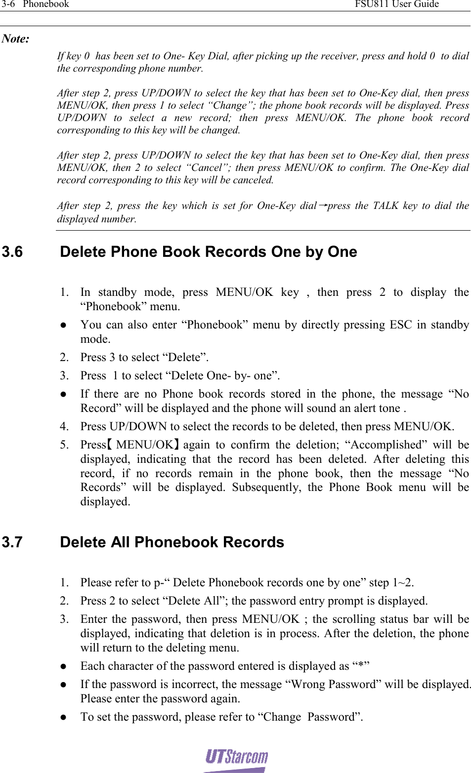 3-6   Phonebook                                                                                                               FSU811 User Guide  Note: If key 0  has been set to One- Key Dial, after picking up the receiver, press and hold 0  to dial the corresponding phone number. After step 2, press UP/DOWN to select the key that has been set to One-Key dial, then press MENU/OK, then press 1 to select “Change”; the phone book records will be displayed. Press UP/DOWN to select a new record; then press MENU/OK. The phone book record corresponding to this key will be changed. After step 2, press UP/DOWN to select the key that has been set to One-Key dial, then press MENU/OK, then 2 to select “Cancel”; then press MENU/OK to confirm. The One-Key dial record corresponding to this key will be canceled. After step 2, press the key which is set for One-Key dial→press the TALK key to dial the displayed number. 3.6  Delete Phone Book Records One by One  1. In standby mode, press MENU/OK key , then press 2 to display the “Phonebook” menu. z You can also enter “Phonebook” menu by directly pressing ESC in standby mode. 2. Press 3 to select “Delete”. 3. Press  1 to select “Delete One- by- one”. z If there are no Phone book records stored in the phone, the message “No Record” will be displayed and the phone will sound an alert tone . 4. Press UP/DOWN to select the records to be deleted, then press MENU/OK. 5. Press【】MENU/OK again to confirm the deletion; “Accomplished” will be displayed, indicating that the record has been deleted. After deleting this record, if no records remain in the phone book, then the message “No Records” will be displayed. Subsequently, the Phone Book menu will be displayed.  3.7  Delete All Phonebook Records  1. Please refer to p-“ Delete Phonebook records one by one” step 1~2. 2. Press 2 to select “Delete All”; the password entry prompt is displayed. 3. Enter the password, then press MENU/OK ; the scrolling status bar will be displayed, indicating that deletion is in process. After the deletion, the phone will return to the deleting menu. z Each character of the password entered is displayed as “*” z If the password is incorrect, the message “Wrong Password” will be displayed. Please enter the password again. z To set the password, please refer to “Change  Password”.  
