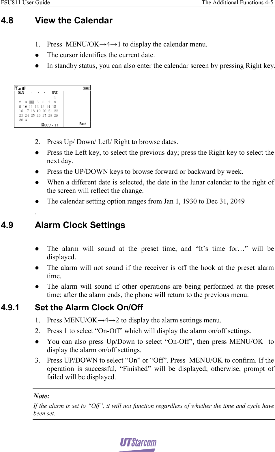 FSU811 User Guide                                                                                                     The Additional Functions 4-5  4.8 View the Calendar  1. Press  MENU/OK→4→1 to display the calendar menu. z The cursor identifies the current date.  z In standby status, you can also enter the calendar screen by pressing Right key.  SUN .  .  . SAT.Bac k2 2. Press Up/ Down/ Left/ Right to browse dates. z Press the Left key, to select the previous day; press the Right key to select the next day. z Press the UP/DOWN keys to browse forward or backward by week. z When a different date is selected, the date in the lunar calendar to the right of the screen will reflect the change. z The calendar setting option ranges from Jan 1, 1930 to Dec 31, 2049 . 4.9  Alarm Clock Settings  z The alarm will sound at the preset time, and “It’s time for…” will be displayed. z The alarm will not sound if the receiver is off the hook at the preset alarm time. z The alarm will sound if other operations are being performed at the preset time; after the alarm ends, the phone will return to the previous menu. 4.9.1  Set the Alarm Clock On/Off 1. Press MENU/OK→4→2 to display the alarm settings menu. 2. Press 1 to select “On-Off” which will display the alarm on/off settings. z You can also press Up/Down to select “On-Off”, then press MENU/OK  to display the alarm on/off settings. 3. Press UP/DOWN to select “On” or “Off”. Press  MENU/OK to confirm. If the operation is successful, “Finished” will be displayed; otherwise, prompt of failed will be displayed. Note: If the alarm is set to “Off”, it will not function regardless of whether the time and cycle have been set. 