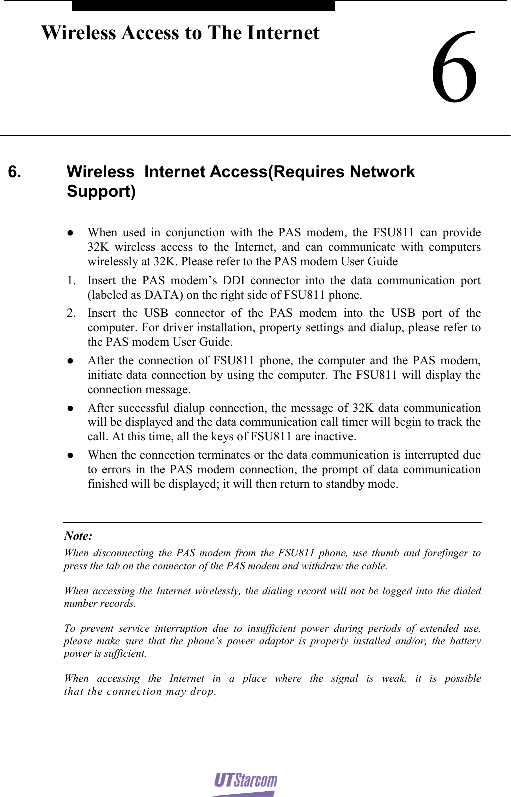    6Wireless Access to The Internet 6.  Wireless  Internet Access(Requires Network Support)  z When used in conjunction with the PAS modem, the FSU811 can provide 32K wireless access to the Internet, and can communicate with computers wirelessly at 32K. Please refer to the PAS modem User Guide 1. Insert the PAS modem’s DDI connector into the data communication port (labeled as DATA) on the right side of FSU811 phone. 2. Insert the USB connector of the PAS modem into the USB port of the computer. For driver installation, property settings and dialup, please refer to the PAS modem User Guide. z After the connection of FSU811 phone, the computer and the PAS modem, initiate data connection by using the computer. The FSU811 will display the connection message. z After successful dialup connection, the message of 32K data communication will be displayed and the data communication call timer will begin to track the call. At this time, all the keys of FSU811 are inactive. z When the connection terminates or the data communication is interrupted due to errors in the PAS modem connection, the prompt of data communication finished will be displayed; it will then return to standby mode.  Note: When disconnecting the PAS modem from the FSU811 phone, use thumb and forefinger to press the tab on the connector of the PAS modem and withdraw the cable. When accessing the Internet wirelessly, the dialing record will not be logged into the dialed number records. To prevent service interruption due to insufficient power during periods of extended use, please make sure that the phone’s power adaptor is properly installed and/or, the battery power is sufficient.  When accessing the Internet in a place where the signal is weak, it is possible that the connection may drop.