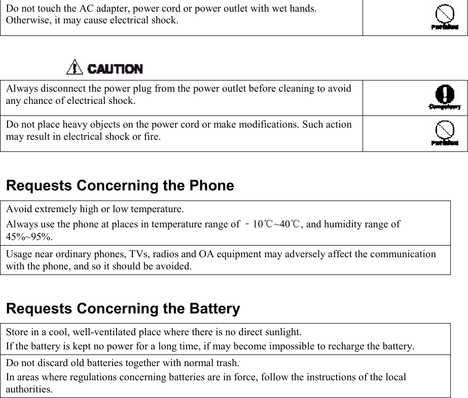   Do not touch the AC adapter, power cord or power outlet with wet hands. Otherwise, it may cause electrical shock.     Always disconnect the power plug from the power outlet before cleaning to avoid any chance of electrical shock. Do not place heavy objects on the power cord or make modifications. Such action may result in electrical shock or fire.    Requests Concerning the Phone Avoid extremely high or low temperature. Always use the phone at places in temperature range of ﹣10℃~40℃, and humidity range of 45%~95%. Usage near ordinary phones, TVs, radios and OA equipment may adversely affect the communication with the phone, and so it should be avoided.  Requests Concerning the Battery Store in a cool, well-ventilated place where there is no direct sunlight. If the battery is kept no power for a long time, if may become impossible to recharge the battery. Do not discard old batteries together with normal trash. In areas where regulations concerning batteries are in force, follow the instructions of the local authorities.  