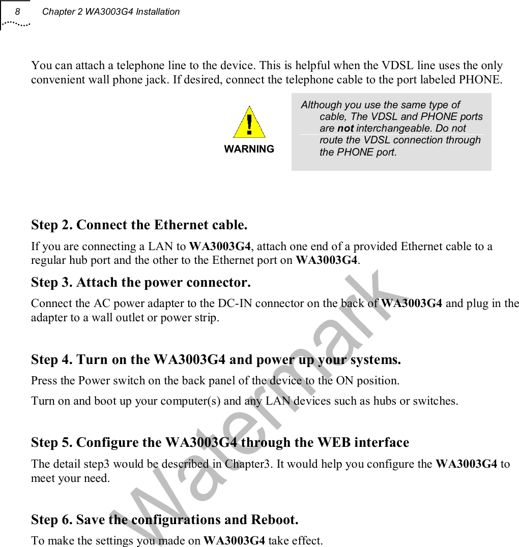 8  Chapter 2 WA3003G4 Installation  You can attach a telephone line to the device. This is helpful when the VDSL line uses the only convenient wall phone jack. If desired, connect the telephone cable to the port labeled PHONE.  WARNING Although you use the same type of cable, The VDSL and PHONE ports are not interchangeable. Do not route the VDSL connection through the PHONE port.    Step 2. Connect the Ethernet cable. If you are connecting a LAN to WA3003G4, attach one end of a provided Ethernet cable to a regular hub port and the other to the Ethernet port on WA3003G4. Step 3. Attach the power connector. Connect the AC power adapter to the DC-IN connector on the back of WA3003G4 and plug in the adapter to a wall outlet or power strip.  Step 4. Turn on the WA3003G4 and power up your systems. Press the Power switch on the back panel of the device to the ON position. Turn on and boot up your computer(s) and any LAN devices such as hubs or switches.  Step 5. Configure the WA3003G4 through the WEB interface  The detail step3 would be described in Chapter3. It would help you configure the WA3003G4 to meet your need.  Step 6. Save the configurations and Reboot. To make the settings you made on WA3003G4 take effect.   