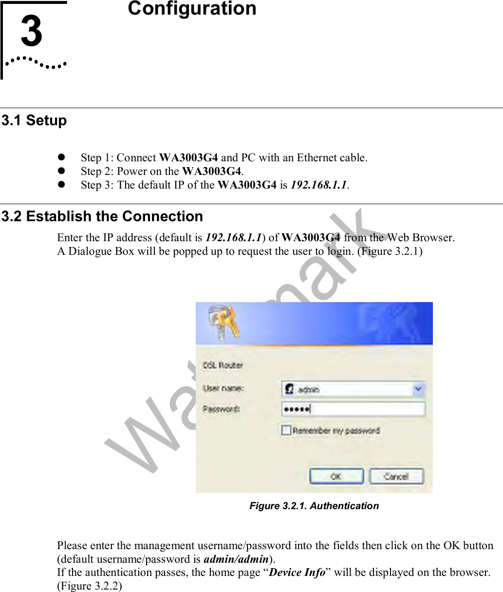   3  Configuration    3.1 Setup  l Step 1: Connect WA3003G4 and PC with an Ethernet cable. l Step 2: Power on the WA3003G4.  l Step 3: The default IP of the WA3003G4 is 192.168.1.1.  3.2 Establish the Connection Enter the IP address (default is 192.168.1.1) of WA3003G4 from the Web Browser. A Dialogue Box will be popped up to request the user to login. (Figure 3.2.1)           Figure 3.2.1. Authentication  Please enter the management username/password into the fields then click on the OK button (default username/password is admin/admin). If the authentication passes, the home page “Device Info” will be displayed on the browser. (Figure 3.2.2) 3  