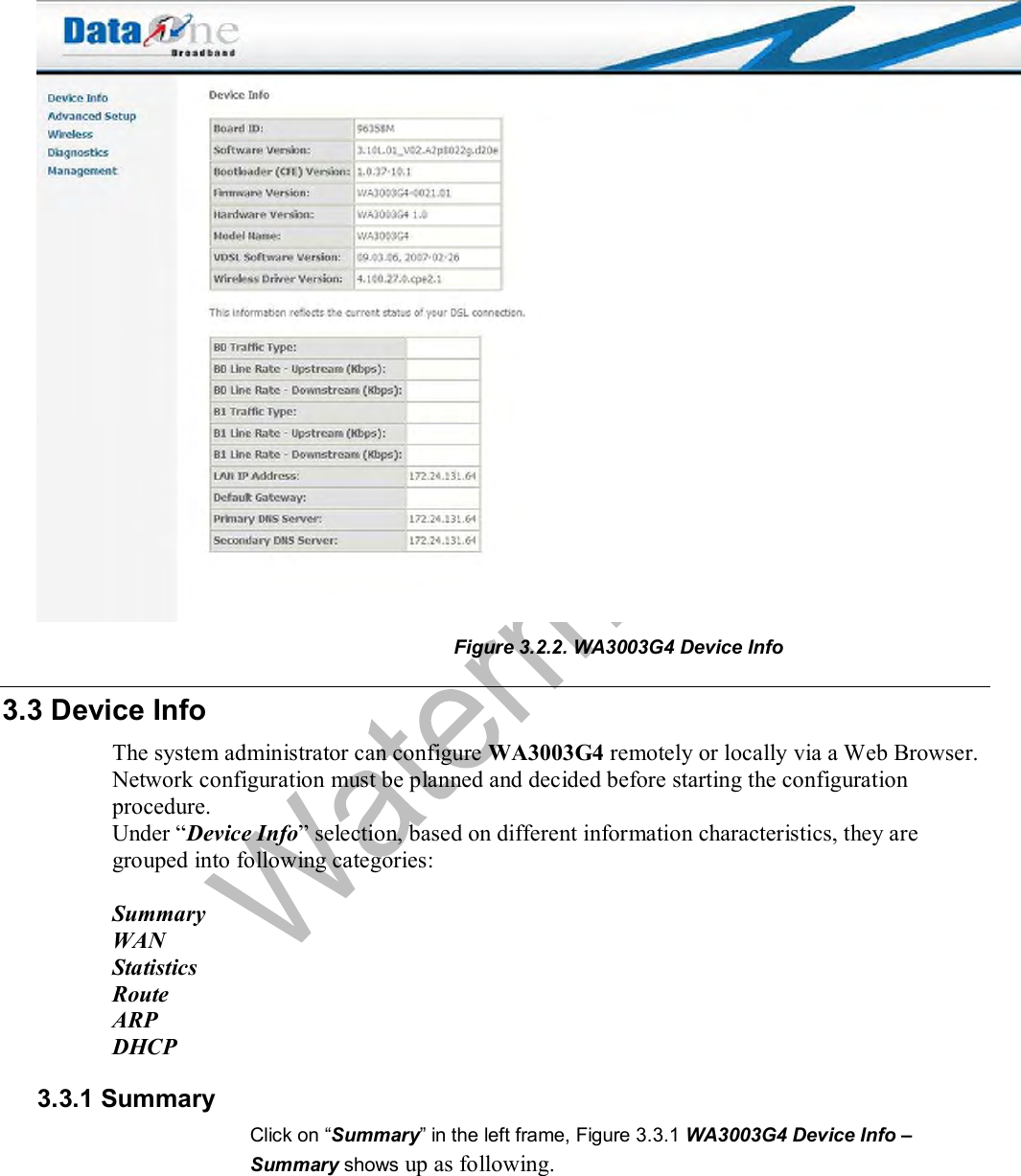   Figure 3.2.2. WA3003G4 Device Info  3.3 Device Info The system administrator can configure WA3003G4 remotely or locally via a Web Browser. Network configuration must be planned and decided before starting the configuration procedure.  Under “Device Info” selection, based on different information characteristics, they are grouped into following categories:  Summary WAN Statistics Route ARP DHCP 3.3.1 Summary Click on “Summary” in the left frame, Figure 3.3.1 WA3003G4 Device Info – Summary shows up as following. 