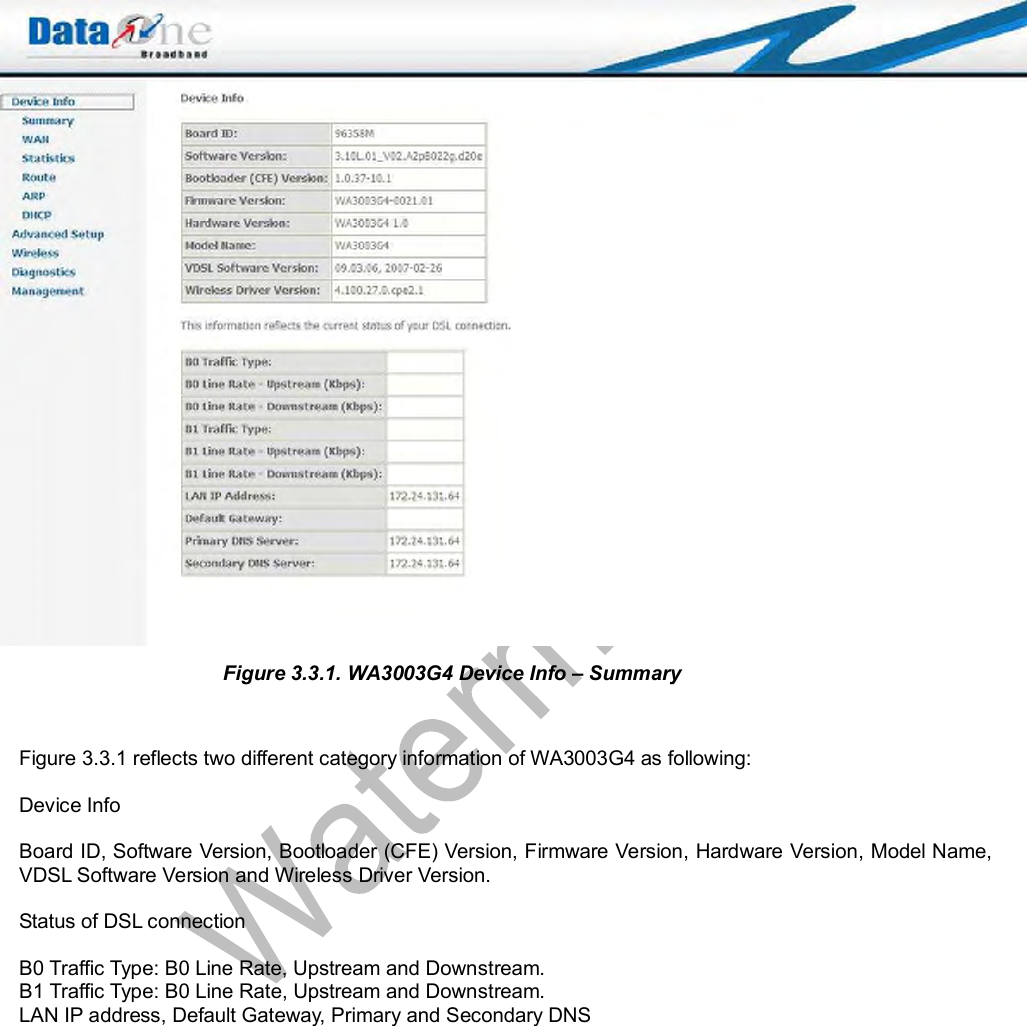   Figure 3.3.1. WA3003G4 Device Info – Summary   Figure 3.3.1 reflects two different category information of WA3003G4 as following:  Device Info   Board ID, Software Version, Bootloader (CFE) Version, Firmware Version, Hardware Version, Model Name, VDSL Software Version and Wireless Driver Version.   Status of DSL connection  B0 Traffic Type: B0 Line Rate, Upstream and Downstream. B1 Traffic Type: B0 Line Rate, Upstream and Downstream. LAN IP address, Default Gateway, Primary and Secondary DNS 