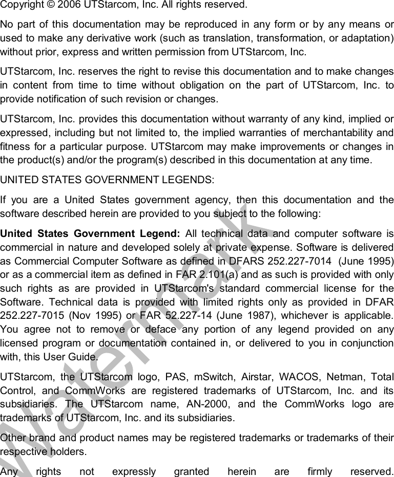   Copyright © 2006 UTStarcom, Inc. All rights reserved.  No part of this documentation may be reproduced in any form or by any means or used to make any derivative work (such as translation, transformation, or adaptation) without prior, express and written permission from UTStarcom, Inc.  UTStarcom, Inc. reserves the right to revise this documentation and to make changes in content from time to time without obligation on the part of UTStarcom, Inc. to provide notification of such revision or changes. UTStarcom, Inc. provides this documentation without warranty of any kind, implied or expressed, including but not limited to, the implied warranties of merchantability and fitness for a particular purpose. UTStarcom may make improvements or changes in the product(s) and/or the program(s) described in this documentation at any time. UNITED STATES GOVERNMENT LEGENDS: If you are a United States government agency, then this documentation and the software described herein are provided to you subject to the following:  United States Government Legend:  All technical data and computer software is commercial in nature and developed solely at private expense. Software is delivered as Commercial Computer Software as defined in DFARS 252.227-7014  (June 1995) or as a commercial item as defined in FAR 2.101(a) and as such is provided with only such rights as are provided in UTStarcom&apos;s standard commercial license for the Software. Technical data is provided with limited rights only as provided in DFAR 252.227-7015 (Nov 1995) or FAR 52.227-14 (June 1987), whichever is applicable. You agree not to remove or deface any portion of any legend provided on any licensed program or documentation contained in, or delivered to you in conjunction with, this User Guide. UTStarcom, the UTStarcom logo, PAS, mSwitch, Airstar, WACOS, Netman, Total Control, and CommWorks are registered trademarks of UTStarcom, Inc. and its subsidiaries. The UTStarcom name, AN-2000, and the CommWorks logo are trademarks of UTStarcom, Inc. and its subsidiaries. Other brand and product names may be registered trademarks or trademarks of their respective holders. Any rights not expressly granted herein are firmly reserved.