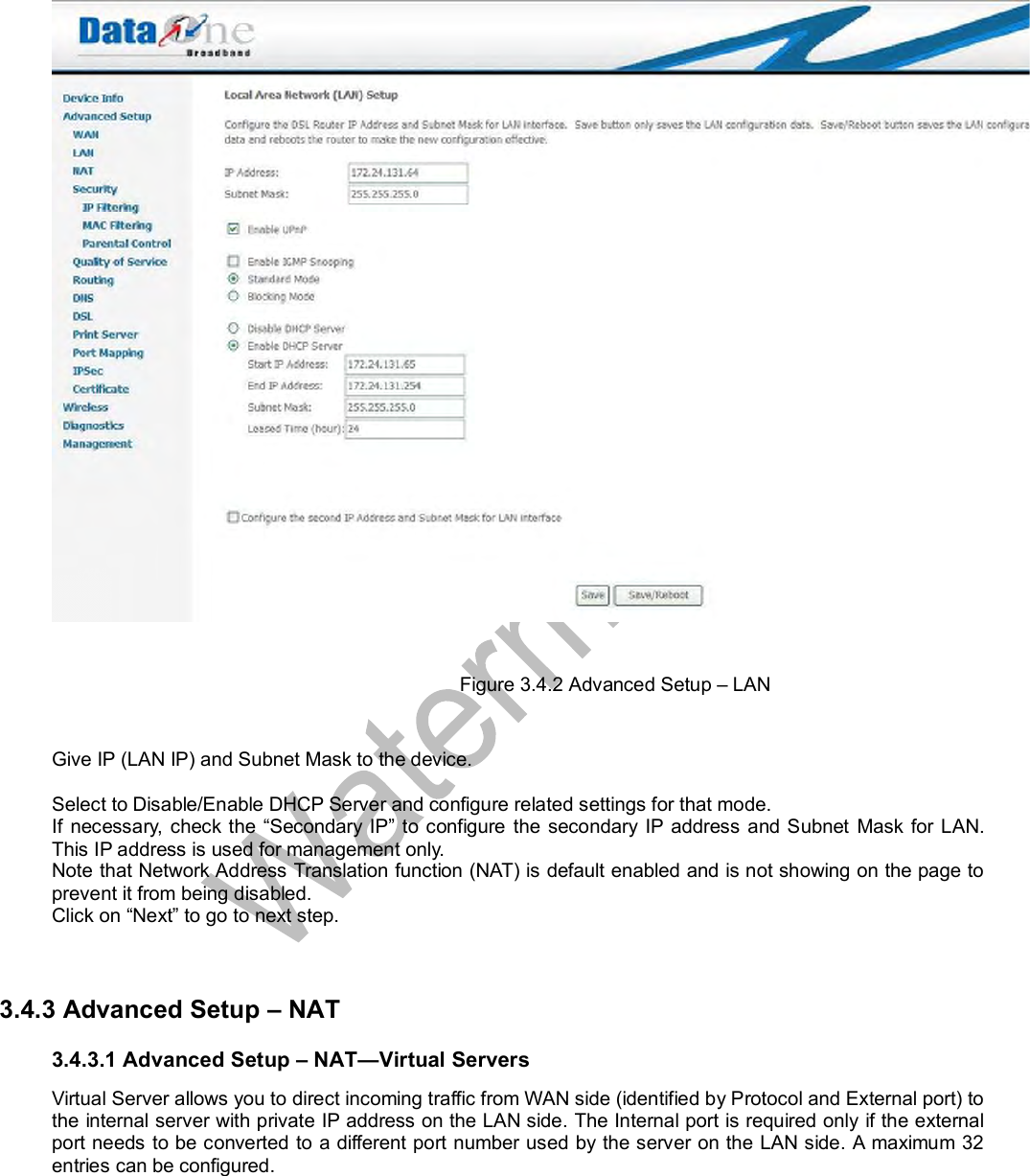   Figure 3.4.2 Advanced Setup – LAN  Give IP (LAN IP) and Subnet Mask to the device.  Select to Disable/Enable DHCP Server and configure related settings for that mode. If necessary, check the “Secondary IP” to configure the secondary IP address and Subnet Mask for LAN. This IP address is used for management only. Note that Network Address Translation function (NAT) is default enabled and is not showing on the page to prevent it from being disabled. Click on “Next” to go to next step.   3.4.3 Advanced Setup – NAT 3.4.3.1 Advanced Setup – NAT—Virtual Servers Virtual Server allows you to direct incoming traffic from WAN side (identified by Protocol and External port) to the internal server with private IP address on the LAN side. The Internal port is required only if the external port needs to be converted to a different port number used by the server on the LAN side. A maximum 32 entries can be configured.  