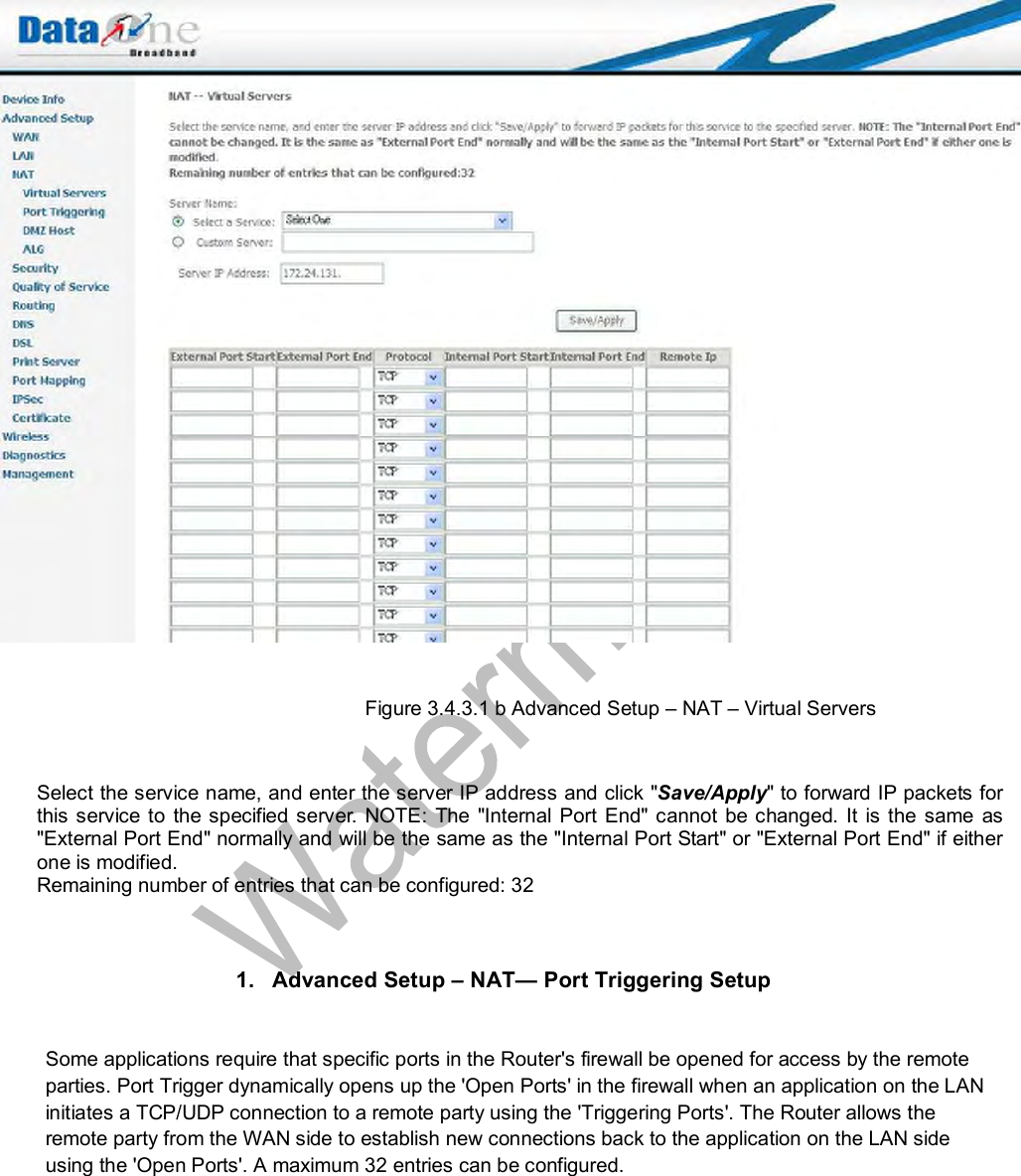    Figure 3.4.3.1 b Advanced Setup – NAT – Virtual Servers   Select the service name, and enter the server IP address and click &quot;Save/Apply&quot; to forward IP packets for this service to the specified server. NOTE: The &quot;Internal Port End&quot; cannot be changed. It is the same as &quot;External Port End&quot; normally and will be the same as the &quot;Internal Port Start&quot; or &quot;External Port End&quot; if either one is modified. Remaining number of entries that can be configured: 32     1. Advanced Setup – NAT— Port Triggering Setup  Some applications require that specific ports in the Router&apos;s firewall be opened for access by the remote parties. Port Trigger dynamically opens up the &apos;Open Ports&apos; in the firewall when an application on the LAN initiates a TCP/UDP connection to a remote party using the &apos;Triggering Ports&apos;. The Router allows the remote party from the WAN side to establish new connections back to the application on the LAN side using the &apos;Open Ports&apos;. A maximum 32 entries can be configured. 