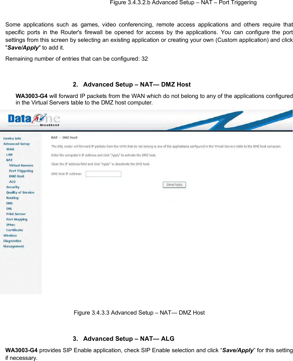   Figure 3.4.3.2.b Advanced Setup – NAT – Port Triggering   Some applications such as games, video conferencing, remote access applications and others require that specific ports in the Router&apos;s firewall be opened for access by the applications. You can configure the port settings from this screen by selecting an existing application or creating your own (Custom application) and click &quot;Save/Apply&quot; to add it. Remaining number of entries that can be configured: 32    2. Advanced Setup – NAT— DMZ Host WA3003-G4 will forward IP packets from the WAN which do not belong to any of the applications configured in the Virtual Servers table to the DMZ host computer.   Figure 3.4.3.3 Advanced Setup – NAT— DMZ Host  3. Advanced Setup – NAT— ALG WA3003-G4 provides SIP Enable application, check SIP Enable selection and click “Save/Apply” for this setting if necessary. 