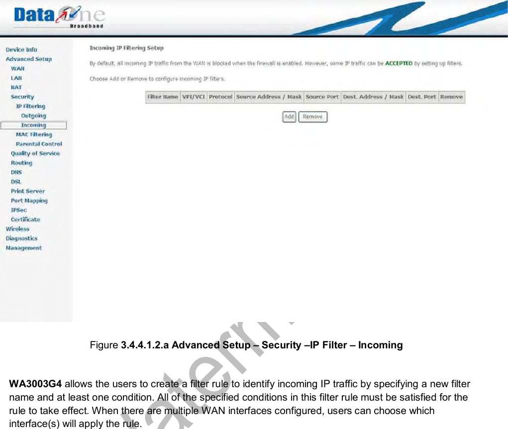   Figure 3.4.4.1.2.a Advanced Setup – Security –IP Filter – Incoming  WA3003G4 allows the users to create a filter rule to identify incoming IP traffic by specifying a new filter name and at least one condition. All of the specified conditions in this filter rule must be satisfied for the rule to take effect. When there are multiple WAN interfaces configured, users can choose which interface(s) will apply the rule.  