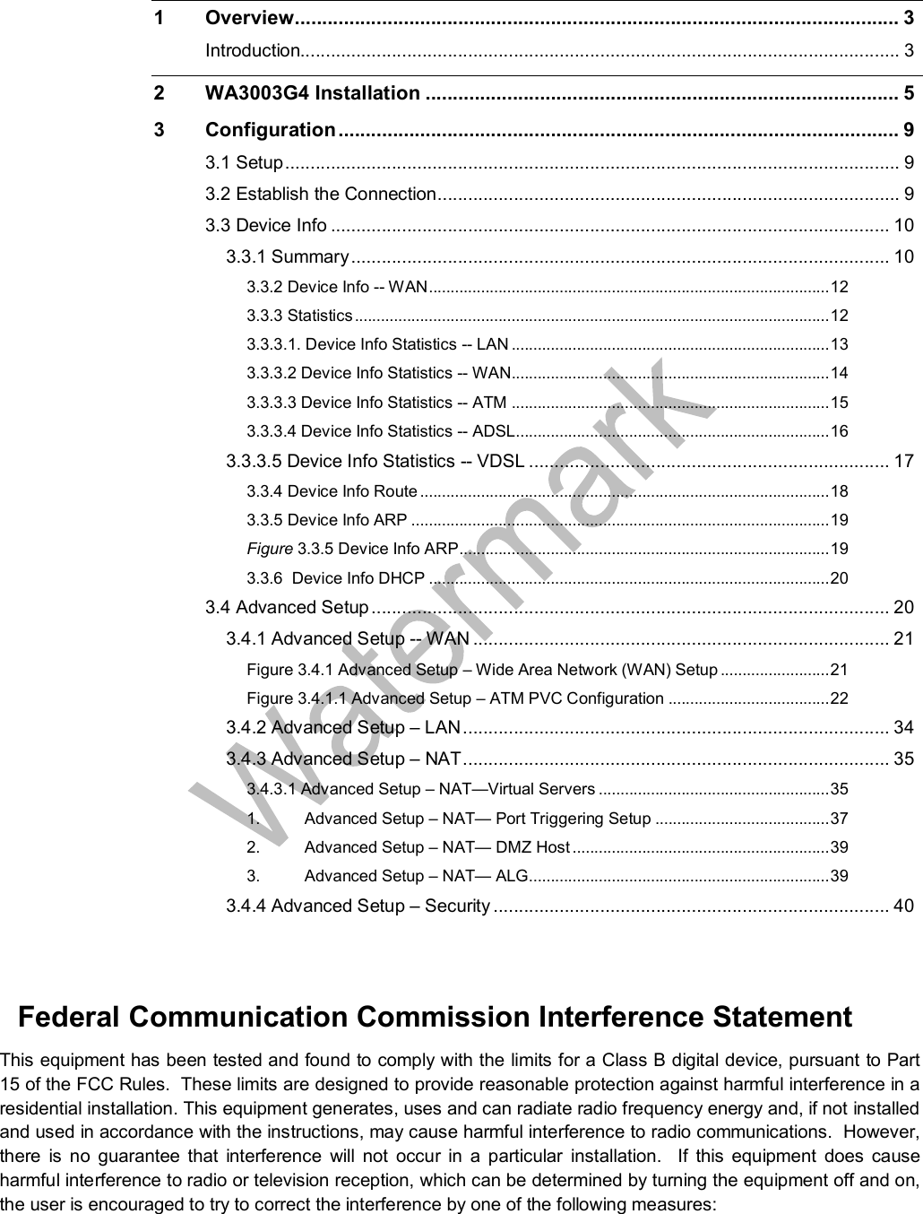   1 Overview...............................................................................................................3 Introduction......................................................................................................................3 2 WA3003G4 Installation.......................................................................................5 3 Configuration.......................................................................................................9 3.1 Setup.........................................................................................................................9 3.2 Establish the Connection...........................................................................................9 3.3 Device Info..............................................................................................................10 3.3.1 Summary..........................................................................................................10 3.3.2 Device Info -- WAN............................................................................................12 3.3.3 Statistics.............................................................................................................12 3.3.3.1. Device Info Statistics -- LAN.........................................................................13 3.3.3.2 Device Info Statistics -- WAN.........................................................................14 3.3.3.3 Device Info Statistics -- ATM.........................................................................15 3.3.3.4 Device Info Statistics -- ADSL........................................................................16 3.3.3.5 Device Info Statistics -- VDSL.......................................................................17 3.3.4 Device Info Route..............................................................................................18 3.3.5 Device Info ARP................................................................................................19 Figure 3.3.5 Device Info ARP.....................................................................................19 3.3.6  Device Info DHCP............................................................................................20 3.4 Advanced Setup......................................................................................................20 3.4.1 Advanced Setup -- WAN..................................................................................21 Figure 3.4.1 Advanced Setup – Wide Area Network (WAN) Setup.........................21 Figure 3.4.1.1 Advanced Setup – ATM PVC Configuration.....................................22 3.4.2 Advanced Setup – LAN....................................................................................34 3.4.3 Advanced Setup – NAT....................................................................................35 3.4.3.1 Advanced Setup – NAT—Virtual Servers.....................................................35 1. Advanced Setup – NAT— Port Triggering Setup........................................37 2. Advanced Setup – NAT— DMZ Host...........................................................39 3. Advanced Setup – NAT— ALG.....................................................................39 3.4.4 Advanced Setup – Security..............................................................................40   Federal Communication Commission Interference Statement This equipment has been tested and found to comply with the limits for a Class B digital device, pursuant to Part 15 of the FCC Rules.  These limits are designed to provide reasonable protection against harmful interference in a residential installation. This equipment generates, uses and can radiate radio frequency energy and, if not installed and used in accordance with the instructions, may cause harmful interference to radio communications.  However, there is no guarantee that interference will not occur in a particular installation.  If this equipment does cause harmful interference to radio or television reception, which can be determined by turning the equipment off and on, the user is encouraged to try to correct the interference by one of the following measures: 