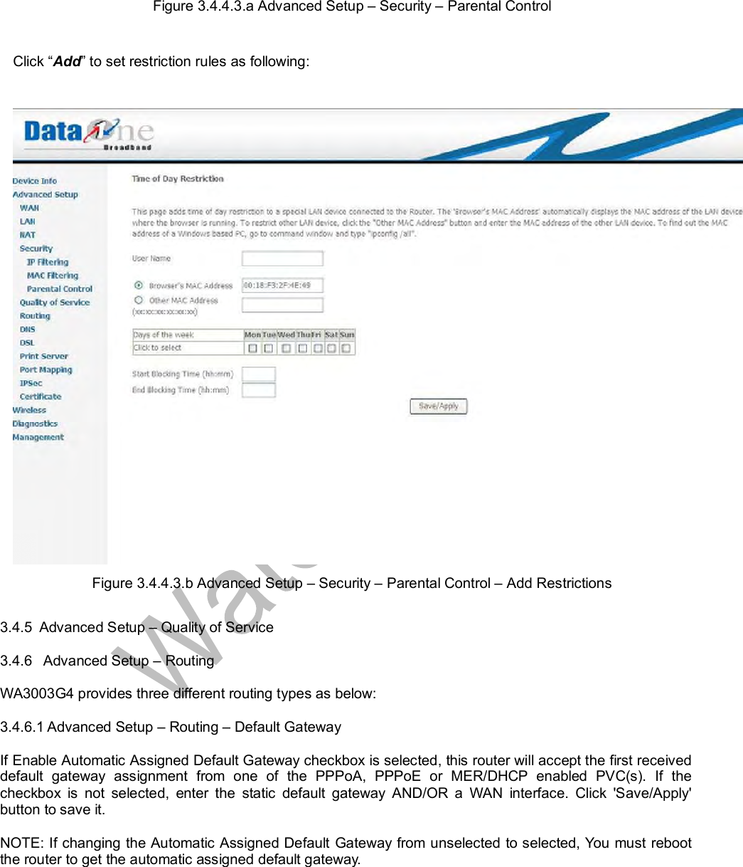  Figure 3.4.4.3.a Advanced Setup – Security – Parental Control  Click “Add” to set restriction rules as following:   Figure 3.4.4.3.b Advanced Setup – Security – Parental Control – Add Restrictions  3.4.5  Advanced Setup – Quality of Service  3.4.6   Advanced Setup – Routing  WA3003G4 provides three different routing types as below:  3.4.6.1 Advanced Setup – Routing – Default Gateway  If Enable Automatic Assigned Default Gateway checkbox is selected, this router will accept the first received default gateway assignment from one of the PPPoA, PPPoE or MER/DHCP enabled PVC(s). If the checkbox is not selected, enter the static default gateway AND/OR a WAN interface. Click &apos;Save/Apply&apos; button to save it.  NOTE: If changing the Automatic Assigned Default Gateway from unselected to selected, You must reboot the router to get the automatic assigned default gateway. 