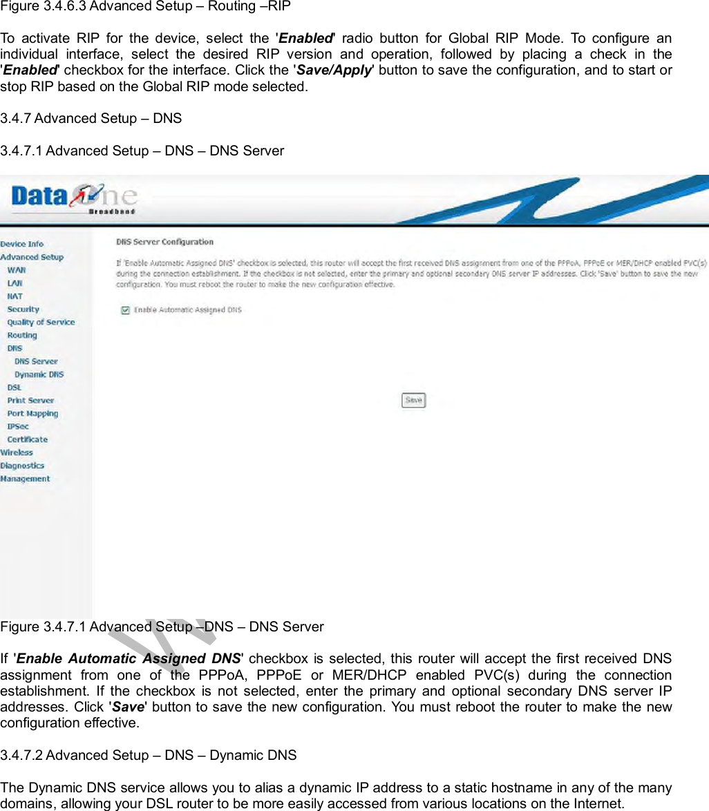  Figure 3.4.6.3 Advanced Setup – Routing –RIP  To activate RIP for the device, select the &apos;Enabled&apos; radio button for Global RIP Mode. To configure an individual interface, select the desired RIP version and operation, followed by placing a check in the &apos;Enabled&apos; checkbox for the interface. Click the &apos;Save/Apply&apos; button to save the configuration, and to start or stop RIP based on the Global RIP mode selected.  3.4.7 Advanced Setup – DNS  3.4.7.1 Advanced Setup – DNS – DNS Server   Figure 3.4.7.1 Advanced Setup –DNS – DNS Server  If &apos;Enable Automatic Assigned DNS&apos; checkbox is selected, this router will accept the first received DNS assignment from one of the PPPoA, PPPoE or MER/DHCP enabled PVC(s) during the connection establishment. If the checkbox is not selected, enter the primary and optional secondary DNS server IP addresses. Click &apos;Save&apos; button to save the new configuration. You must reboot the router to make the new configuration effective.  3.4.7.2 Advanced Setup – DNS – Dynamic DNS   The Dynamic DNS service allows you to alias a dynamic IP address to a static hostname in any of the many domains, allowing your DSL router to be more easily accessed from various locations on the Internet.  