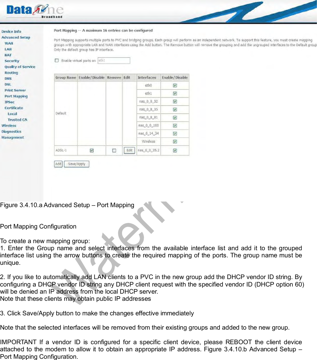  Figure 3.4.10.a Advanced Setup – Port Mapping   Port Mapping Configuration  To create a new mapping group:  1. Enter the Group name and select interfaces from the available interface list and add it to the grouped interface list using the arrow buttons to create the required mapping of the ports. The group name must be unique.   2. If you like to automatically add LAN clients to a PVC in the new group add the DHCP vendor ID string. By configuring a DHCP vendor ID string any DHCP client request with the specified vendor ID (DHCP option 60) will be denied an IP address from the local DHCP server.  Note that these clients may obtain public IP addresses   3. Click Save/Apply button to make the changes effective immediately   Note that the selected interfaces will be removed from their existing groups and added to the new group.   IMPORTANT If a vendor ID is configured for a specific client device, please REBOOT the client device attached to the modem to allow it to obtain an appropriate IP address. Figure 3.4.10.b Advanced Setup – Port Mapping Configuration.  