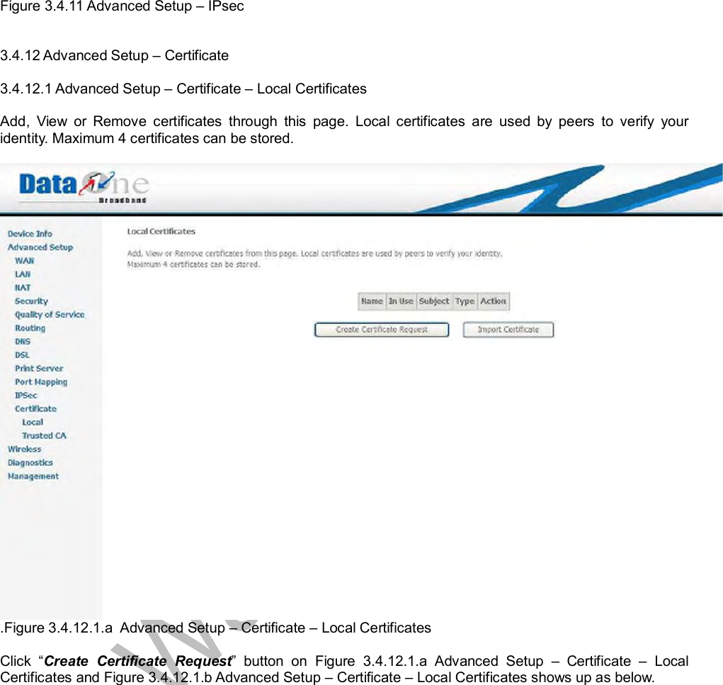  Figure 3.4.11 Advanced Setup – IPsec   3.4.12 Advanced Setup – Certificate  3.4.12.1 Advanced Setup – Certificate – Local Certificates  Add, View or Remove certificates through this page. Local certificates are used by peers to verify your identity. Maximum 4 certificates can be stored.   .Figure 3.4.12.1.a  Advanced Setup – Certificate – Local Certificates  Click  “Create Certificate Request” button on Figure 3.4.12.1.a Advanced Setup  – Certificate  – Local Certificates and Figure 3.4.12.1.b Advanced Setup – Certificate – Local Certificates shows up as below.  