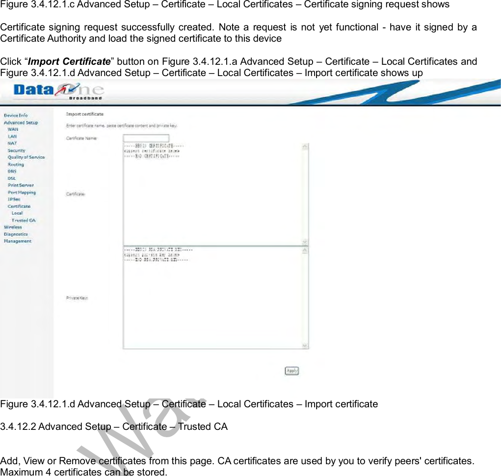  Figure 3.4.12.1.c Advanced Setup – Certificate – Local Certificates – Certificate signing request shows  Certificate signing request successfully created. Note a request is not yet functional - have it signed by a Certificate Authority and load the signed certificate to this device  Click “Import Certificate” button on Figure 3.4.12.1.a Advanced Setup – Certificate – Local Certificates and Figure 3.4.12.1.d Advanced Setup – Certificate – Local Certificates – Import certificate shows up Figure 3.4.12.1.d Advanced Setup – Certificate – Local Certificates – Import certificate  3.4.12.2 Advanced Setup – Certificate – Trusted CA   Add, View or Remove certificates from this page. CA certificates are used by you to verify peers&apos; certificates. Maximum 4 certificates can be stored. 