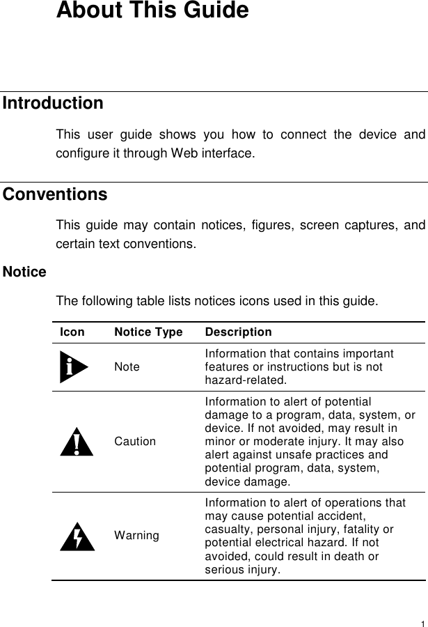  1 About This Guide  Introduction This user guide shows you how to connect the device and configure it through Web interface. Conventions  This guide may contain notices, figures, screen captures, and certain text conventions. Notice The following table lists notices icons used in this guide. Icon Notice Type Description  Note   Information that contains important features or instructions but is not hazard-related.  Caution Information to alert of potential damage to a program, data, system, or device. If not avoided, may result in minor or moderate injury. It may also alert against unsafe practices and potential program, data, system, device damage.  Warning  Information to alert of operations that may cause potential accident, casualty, personal injury, fatality or potential electrical hazard. If not avoided, could result in death or serious injury. 