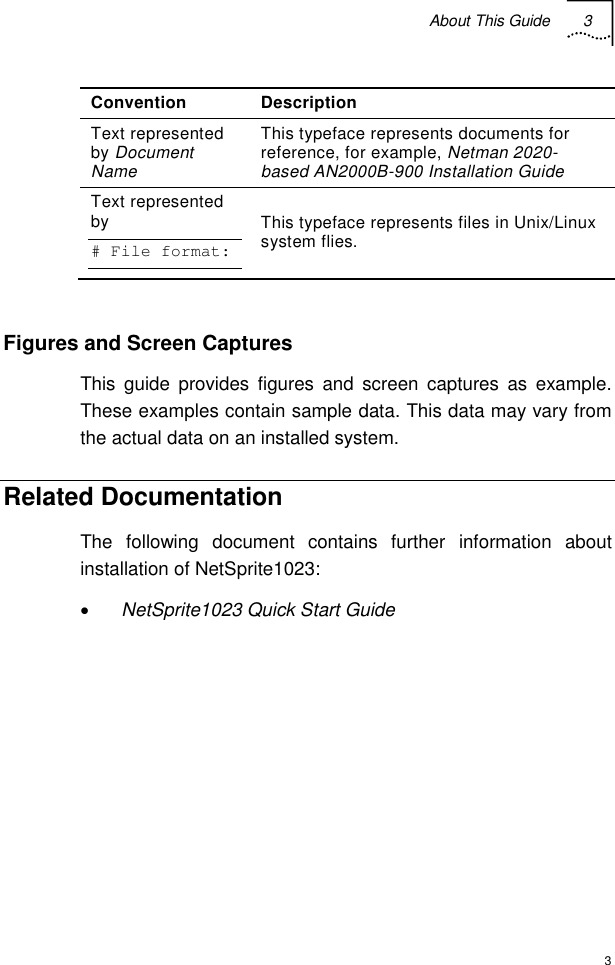 About This Guide 3  3 Convention Description Text represented by Document Name This typeface represents documents for reference, for example, Netman 2020-based AN2000B-900 Installation Guide Text represented by  # File format: This typeface represents files in Unix/Linux system flies.  Figures and Screen Captures This guide provides figures and screen captures as example. These examples contain sample data. This data may vary from the actual data on an installed system. Related Documentation  The following document contains further information about installation of NetSprite1023: • NetSprite1023 Quick Start Guide     