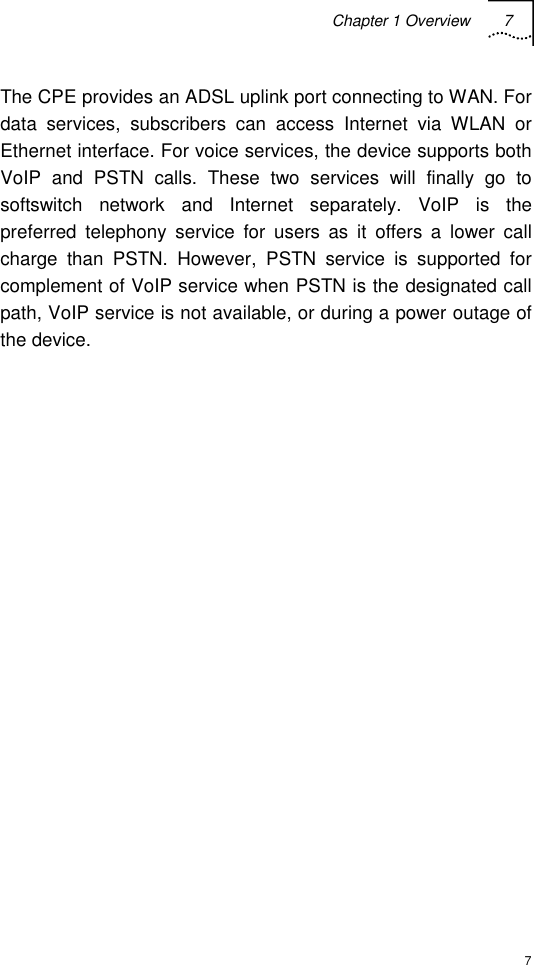 Chapter 1 Overview 7  7 The CPE provides an ADSL uplink port connecting to WAN. For data services, subscribers can access Internet via WLAN or Ethernet interface. For voice services, the device supports both VoIP and PSTN calls. These two services will finally go to softswitch network and Internet separately. VoIP is the preferred telephony service for users as it offers a lower call charge than PSTN. However, PSTN service is supported for complement of VoIP service when PSTN is the designated call path, VoIP service is not available, or during a power outage of the device. 