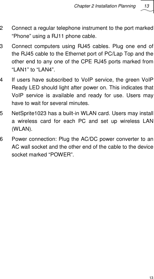 Chapter 2 Installation Planning 13  13 2  Connect a regular telephone instrument to the port marked “Phone” using a RJ11 phone cable. 3  Connect computers using RJ45 cables. Plug one end of the RJ45 cable to the Ethernet port of PC/Lap Top and the other end to any one of the CPE RJ45 ports marked from “LAN1” to “LAN4”.  4  If users have subscribed to VoIP service, the green VoIP Ready LED should light after power on. This indicates that VoIP service is available and ready for use. Users may have to wait for several minutes. 5  NetSprite1023 has a built-in WLAN card. Users may install a wireless card for each PC and set up wireless LAN (WLAN). 6  Power connection: Plug the AC/DC power converter to an AC wall socket and the other end of the cable to the device socket marked “POWER”. 