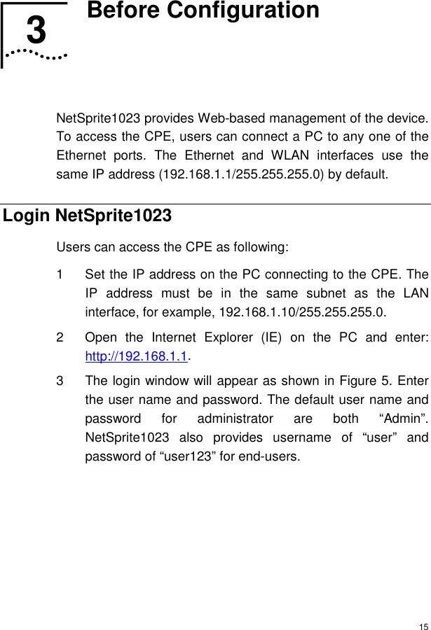  15 3  Before Configuration   NetSprite1023 provides Web-based management of the device. To access the CPE, users can connect a PC to any one of the Ethernet ports. The Ethernet and WLAN interfaces use the same IP address (192.168.1.1/255.255.255.0) by default. Login NetSprite1023 Users can access the CPE as following: 1  Set the IP address on the PC connecting to the CPE. The IP address must be in the same subnet as the LAN interface, for example, 192.168.1.10/255.255.255.0. 2  Open the Internet Explorer (IE) on the PC and enter: http://192.168.1.1.  3  The login window will appear as shown in Figure 5. Enter the user name and password. The default user name and password for administrator are both “Admin”. NetSprite1023 also provides username of “user” and password of “user123” for end-users. 3  