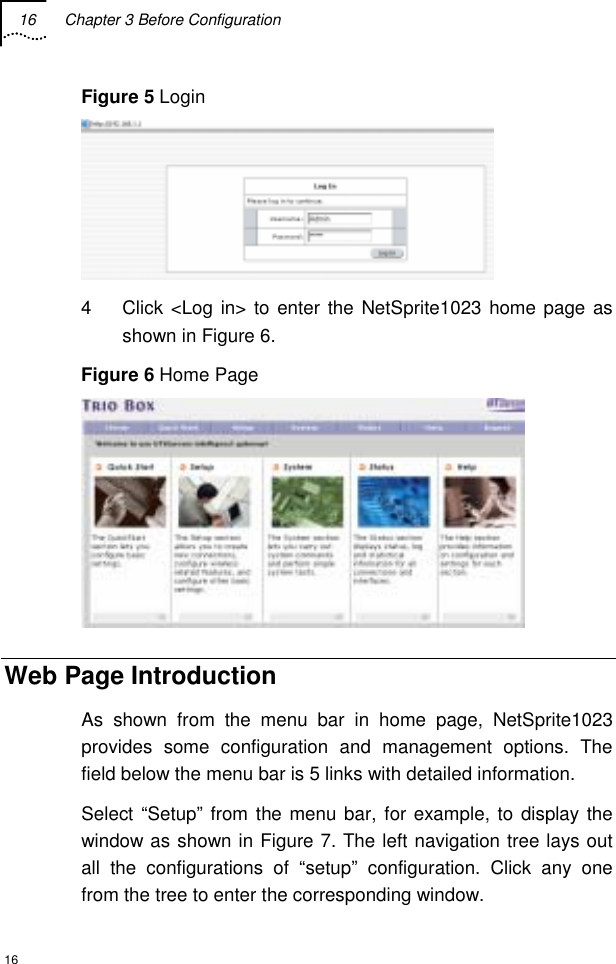 16  Chapter 3 Before Configuration  16 Figure 5 Login   4  Click &lt;Log in&gt; to enter the NetSprite1023 home page as shown in Figure 6. Figure 6 Home Page  Web Page Introduction As shown from the menu bar in home page, NetSprite1023 provides some configuration and management options. The field below the menu bar is 5 links with detailed information. Select “Setup” from the menu bar, for example, to display the window as shown in Figure 7. The left navigation tree lays out all the configurations of “setup” configuration. Click any one from the tree to enter the corresponding window. 