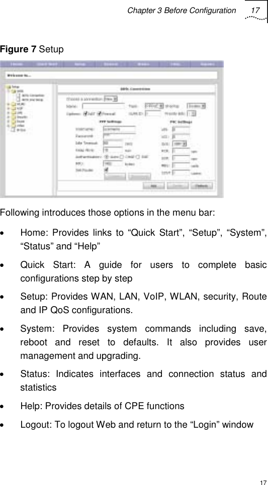 Chapter 3 Before Configuration 17  17 Figure 7 Setup  Following introduces those options in the menu bar: •  Home: Provides links to “Quick Start”, “Setup”, “System”, “Status” and “Help” •  Quick Start: A guide for users to complete basic configurations step by step •  Setup: Provides WAN, LAN, VoIP, WLAN, security, Route and IP QoS configurations. •  System: Provides system commands including save, reboot and reset to defaults. It also provides user management and upgrading. •  Status: Indicates interfaces and connection status and statistics •  Help: Provides details of CPE functions •  Logout: To logout Web and return to the “Login” window  