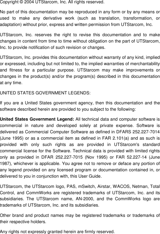  Copyright © 2004 UTStarcom, Inc. All rights reserved.  No part of this documentation may be reproduced in any form or by any means or used to make any derivative work (such as translation, transformation, or adaptation) without prior, express and written permission from UTStarcom, Inc.  UTStarcom, Inc. reserves the right to revise this documentation and to make changes in content from time to time without obligation on the part of UTStarcom, Inc. to provide notification of such revision or changes. UTStarcom, Inc. provides this documentation without warranty of any kind, implied or expressed, including but not limited to, the implied warranties of merchantability and fitness for a particular purpose. UTStarcom may make improvements or changes in the product(s) and/or the program(s) described in this documentation at any time. UNITED STATES GOVERNMENT LEGENDS: If you are a United States government agency, then this documentation and the software described herein are provided to you subject to the following:  United States Government Legend: All technical data and computer software is commercial in nature and developed solely at private expense. Software is delivered as Commercial Computer Software as defined in DFARS 252.227-7014 (June 1995) or as a commercial item as defined in FAR 2.101(a) and as such is provided with only such rights as are provided in UTStarcom&apos;s standard commercial license for the Software. Technical data is provided with limited rights only as provided in DFAR 252.227-7015 (Nov 1995) or FAR 52.227-14 (June 1987), whichever is applicable. You agree not to remove or deface any portion of any legend provided on any licensed program or documentation contained in, or delivered to you in conjunction with, this User Guide. UTStarcom, the UTStarcom logo, PAS, mSwitch, Airstar, WACOS, Netman, Total Control, and CommWorks are registered trademarks of UTStarcom, Inc. and its subsidiaries. The UTStarcom name, AN-2000, and the CommWorks logo are trademarks of UTStarcom, Inc. and its subsidiaries. Other brand and product names may be registered trademarks or trademarks of their respective holders. Any rights not expressly granted herein are firmly reserved.  