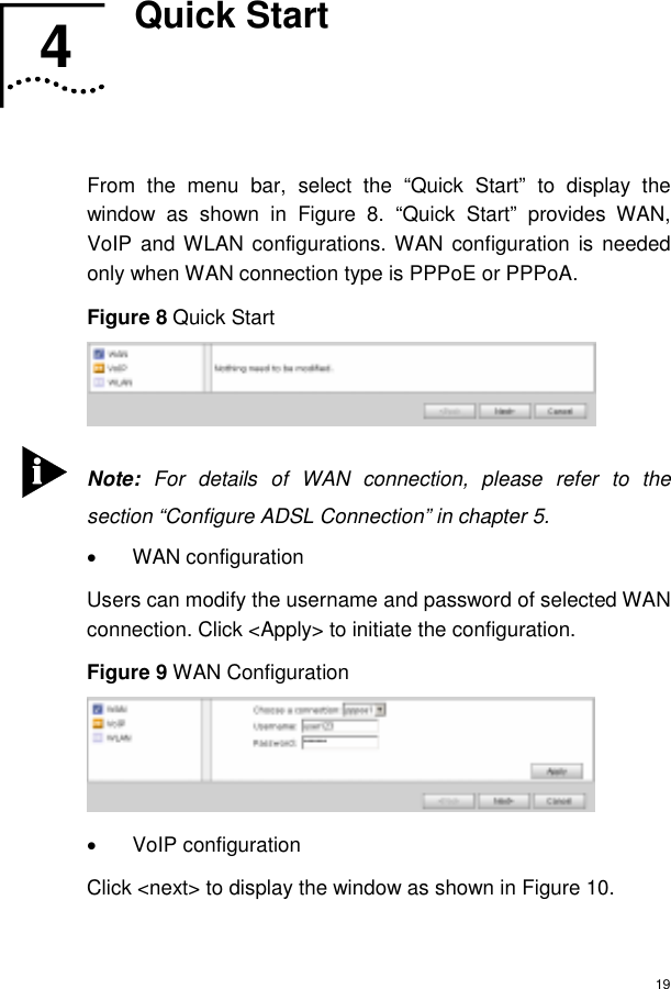  19 4  Quick Start   From the menu bar, select the “Quick Start” to display the window as shown in Figure 8. “Quick Start” provides WAN, VoIP and WLAN configurations. WAN configuration is needed only when WAN connection type is PPPoE or PPPoA. Figure 8 Quick Start   Note: For details of WAN connection, please refer to the section “Configure ADSL Connection” in chapter 5. • WAN configuration Users can modify the username and password of selected WAN connection. Click &lt;Apply&gt; to initiate the configuration. Figure 9 WAN Configuration  • VoIP configuration Click &lt;next&gt; to display the window as shown in Figure 10.  4  