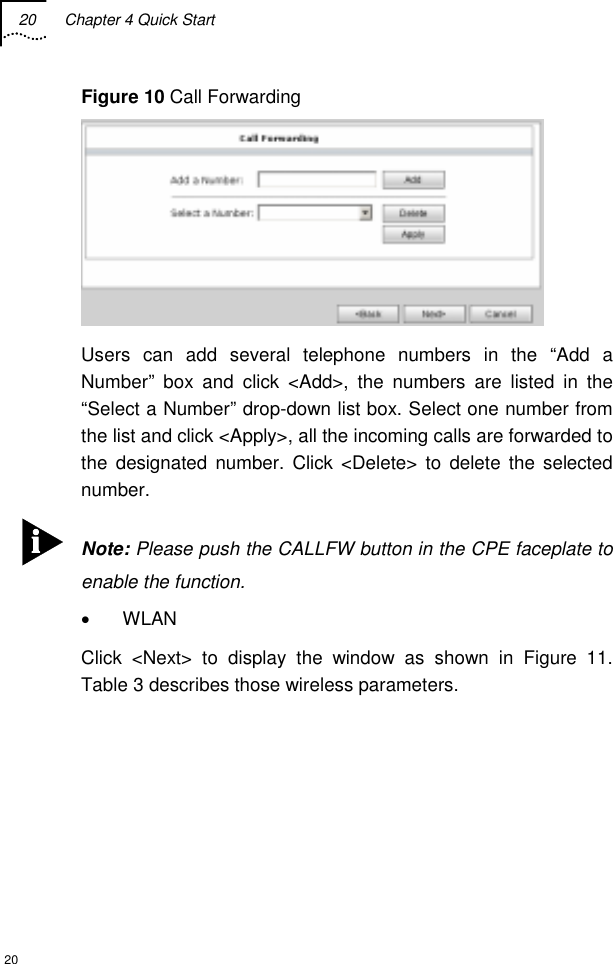 20  Chapter 4 Quick Start  20 Figure 10 Call Forwarding  Users can add several telephone numbers in the “Add a Number” box and click &lt;Add&gt;, the numbers are listed in the “Select a Number” drop-down list box. Select one number from the list and click &lt;Apply&gt;, all the incoming calls are forwarded to the designated number. Click &lt;Delete&gt; to delete the selected number.  Note: Please push the CALLFW button in the CPE faceplate to enable the function. • WLAN Click &lt;Next&gt; to display the window as shown in Figure 11. Table 3 describes those wireless parameters.      