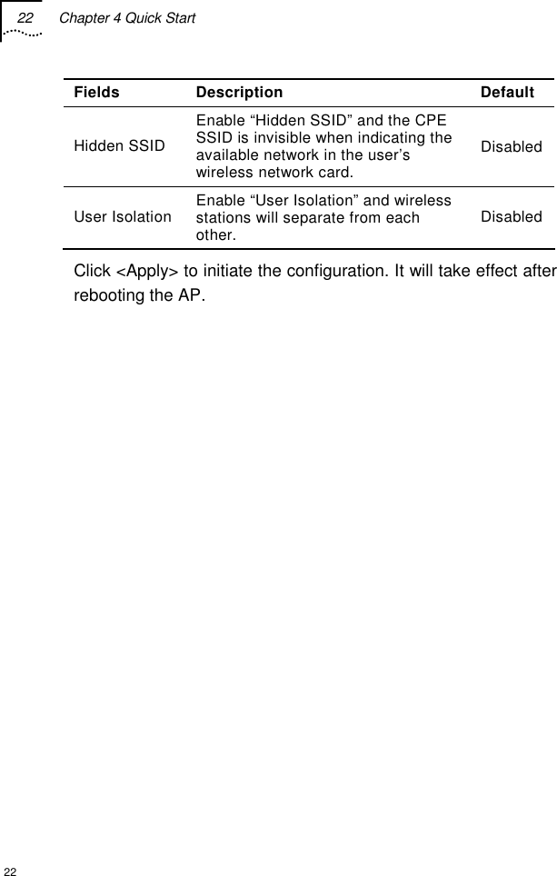 22  Chapter 4 Quick Start  22 Fields Description  Default Hidden SSID Enable “Hidden SSID” and the CPE SSID is invisible when indicating the available network in the user’s wireless network card. Disabled User Isolation  Enable “User Isolation” and wireless stations will separate from each other.  Disabled Click &lt;Apply&gt; to initiate the configuration. It will take effect after rebooting the AP.  